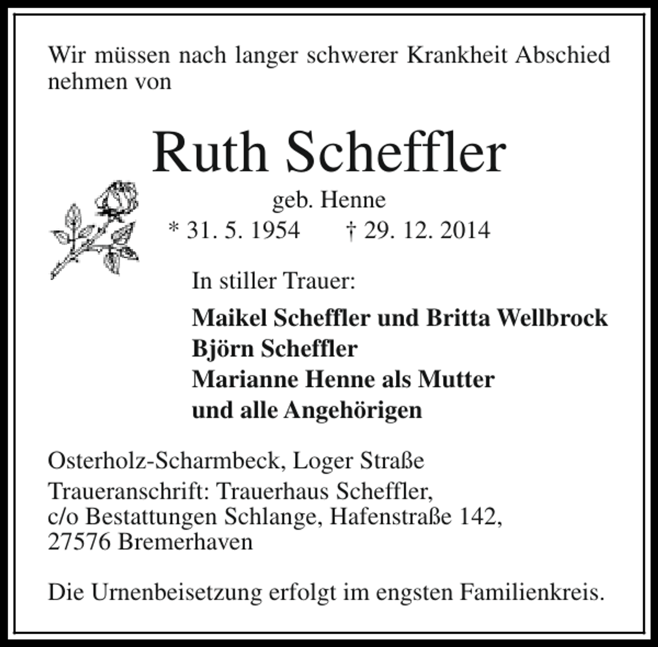 <p>Wir müssen nach langer schwerer Krankheit Abschied<br />nehmen von</p><p>Ruth Scheffler<br />geb. Henne<br />* 31. 5. 1954<br />† 29. 12. 2014<br />In stiller Trauer:<br />Maikel Scheffler und Britta Wellbrock<br />Björn Scheffler<br />Marianne Henne als Mutter<br />und alle Angehörigen<br />Osterholz-Scharmbeck, Loger Straße<br />Traueranschrift: Trauerhaus Scheffler,<br />c/o Bestattungen Schlange, Hafenstraße 142,<br />27576 Bremerhaven<br />Die Urnenbeisetzung erfolgt im engsten Familienkreis.</p>