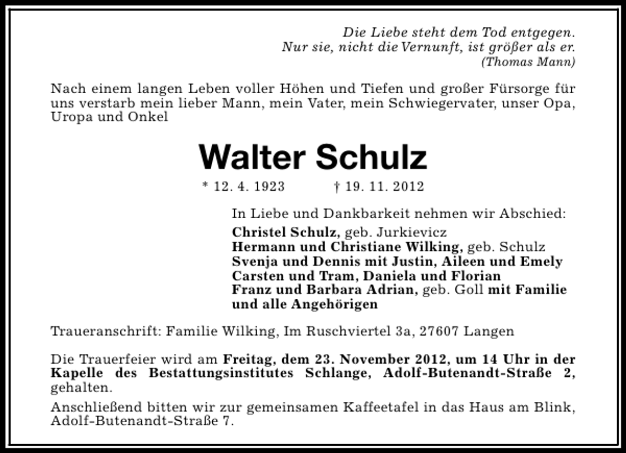 <p>Die Liebe steht dem Tod entgegen.<br />Nur sie, nicht die Vernunft, ist größer als er.<br />(Thomas Mann)</p><p>Nach einem langen Leben voller Höhen und Tiefen und großer Fürsorge für<br />uns verstarb mein lieber Mann, mein Vater, mein Schwiegervater, unser Opa,<br />Uropa und Onkel</p><p>Walter Schulz<br />* 12. 4. 1923</p><p>† 19. 11. 2012</p><p>In Liebe und Dankbarkeit nehmen wir Abschied:<br />Christel Schulz, geb. Jurkievicz<br />Hermann und Christiane Wilking, geb. Schulz<br />Svenja und Dennis mit Justin, Aileen und Emely<br />Carsten und Tram, Daniela und Florian<br />Franz und Barbara Adrian, geb. Goll mit Familie<br />und alle Angehörigen<br />Traueranschrift: Familie Wilking, Im Ruschviertel 3a, 27607 Langen<br />Die Trauerfeier wird am Freitag, dem 23. November 2012, um 14 Uhr in der<br />Kapelle des Bestattungsinstitutes Schlange, Adolf-Butenandt-Straße 2,<br />gehalten.<br />Anschließend bitten wir zur gemeinsamen Kaffeetafel in das Haus am Blink,<br />Adolf-Butenandt-Straße 7.</p>