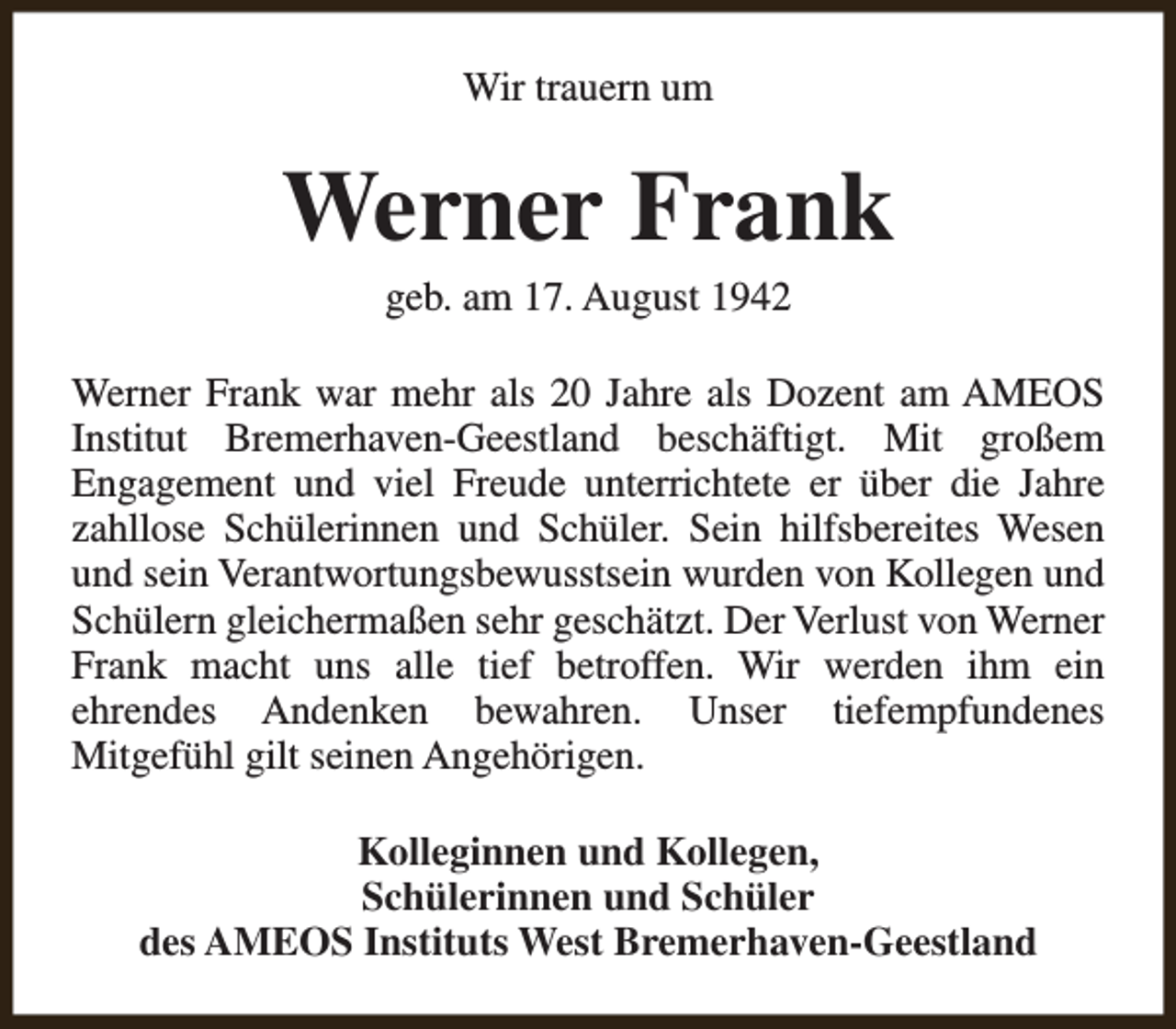 <p>Wir trauern um</p><p>Werner Frank<br />geb. am 17. August 1942</p><p>Werner Frank war mehr als 20 Jahre als Dozent am AMEOS<br />Institut Bremerhaven-Geestland beschäftigt. Mit großem<br />Engagement und viel Freude unterrichtete er über die Jahre<br />zahllose Schülerinnen und Schüler. Sein hilfsbereites Wesen<br />und sein Verantwortungsbewusstsein wurden von Kollegen und<br />Schülern gleichermaßen sehr geschätzt. Der Verlust von Werner<br />Frank macht uns alle tief betroffen. Wir werden ihm ein<br />ehrendes Andenken bewahren. Unser tiefempfundenes<br />Mitgefühl gilt seinen Angehörigen.<br />Kolleginnen und Kollegen,<br />Schülerinnen und Schüler<br />des AMEOS Instituts West Bremerhaven-Geestland</p>
