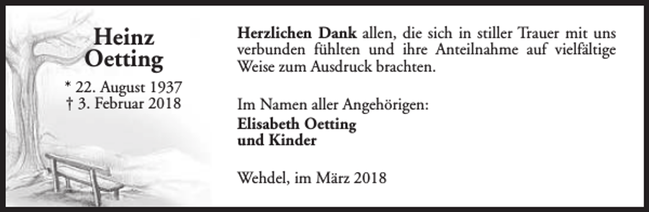 <p>Heinz<br />Oetting<br />* 22. August 1937<br />† 3. Februar 2018</p><p>Herzlichen Dank allen, die sich in stiller Trauer mit uns<br />verbunden fühlten und ihre Anteilnahme auf vielfältige<br />Weise zum Ausdruck brachten.<br />Im Namen aller Angehörigen:<br />Elisabeth Oetting<br />und Kinder<br />Wehdel, im März 2018</p>