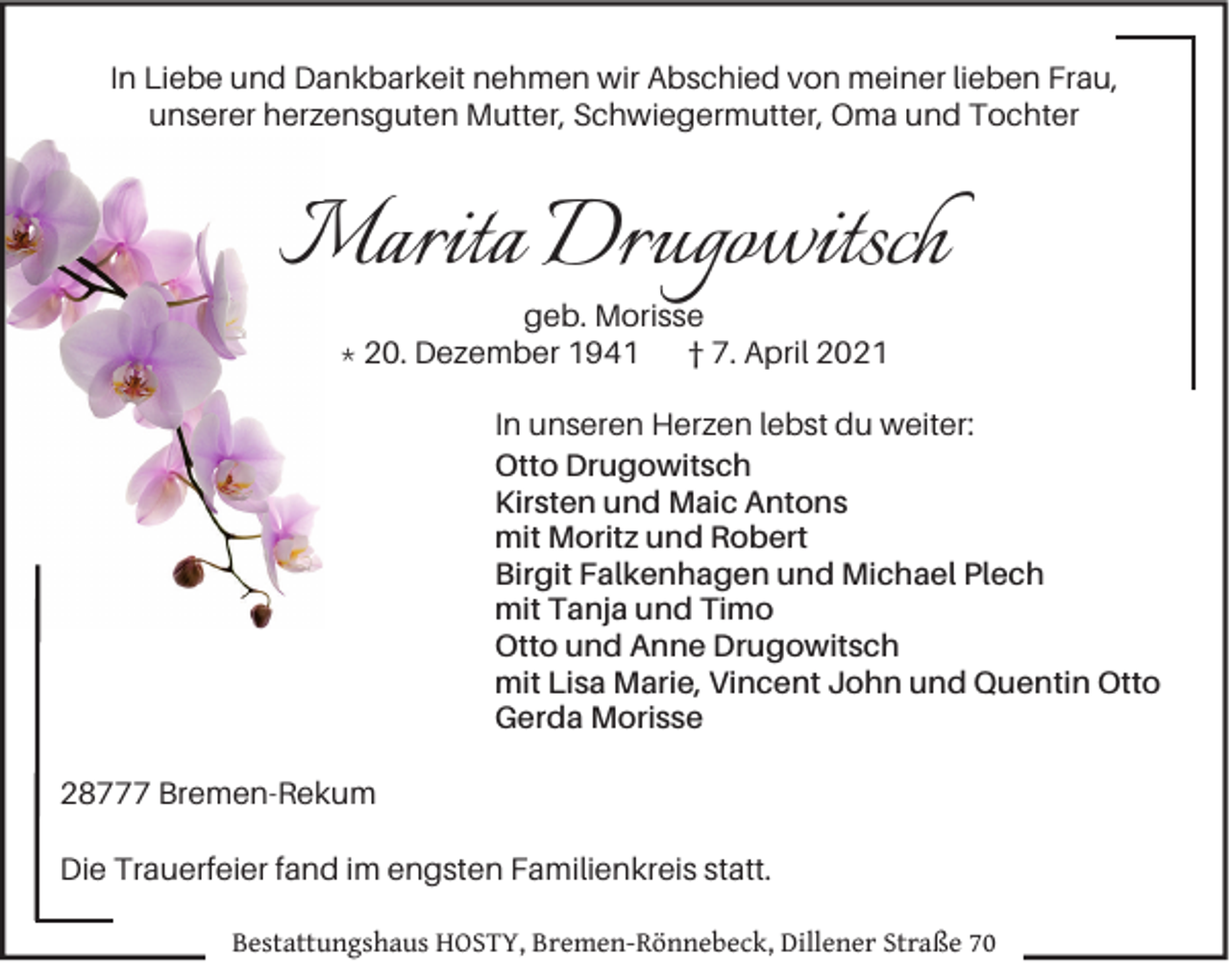 <p>In Liebe und Dankbarkeit nehmen wir Abschied von meiner lieben Frau,<br />unserer herzensguten Mutter, Schwiegermutter, Oma und Tochter</p>
<p>Marita Drugowitsch<br />M<br />geb. Morisse<br />* 20. Dezember 1941<br />† 7. April 2021</p>
<p>In unseren Herzen lebst du weiter:<br />Otto Drugowitsch<br />Kirsten und Maic Antons<br />mit Moritz und Robert<br />Birgit Falkenhagen und Michael Plech<br />mit Tanja und Timo<br />Otto und Anne Drugowitsch<br />mit Lisa Marie, Vincent John und Quentin Otto<br />Gerda Morisse<br />28777 Bremen-Rekum<br />Die Trauerfeier fand im engsten Familienkreis statt.<br />Bestattungshaus HOSTY, Bremen-Rönnebeck, Dillener Straße 70</p>