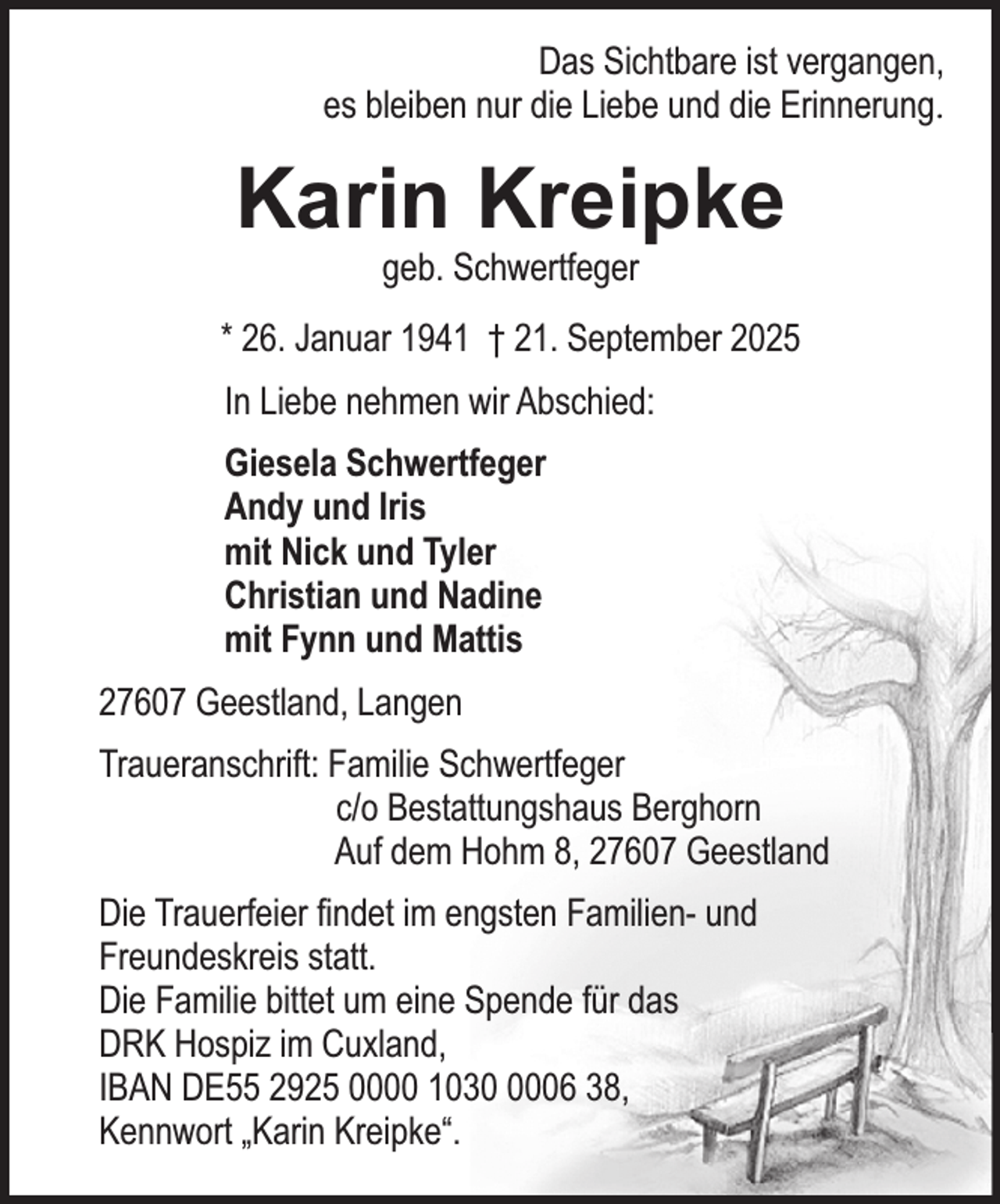<p>Das Sichtbare ist vergangen,<br />es bleiben nur die Liebe und die Erinnerung.</p><p>Karin Kreipke<br />geb. Schwertfeger</p><p>* 26. Januar 1941 † 21. September 2025<br />In Liebe nehmen wir Abschied:<br />Giesela Schwertfeger<br />Andy und Iris<br />mit Nick und Tyler<br />Christian und Nadine<br />mit Fynn und Mattis<br />27607 Geestland, Langen<br />Traueranschrift: Familie Schwertfeger<br />c/o Bestattungshaus Berghorn<br />Auf dem Hohm 8, 27607 Geestland<br />Die Trauerfeier findet im engsten Familien- und<br />Freundeskreis statt.<br />Die Familie bittet um eine Spende für das<br />DRK Hospiz im Cuxland,<br />IBAN DE55 2925 0000 103006 38,<br />Kennwort „Karin Kreipke“.</p>