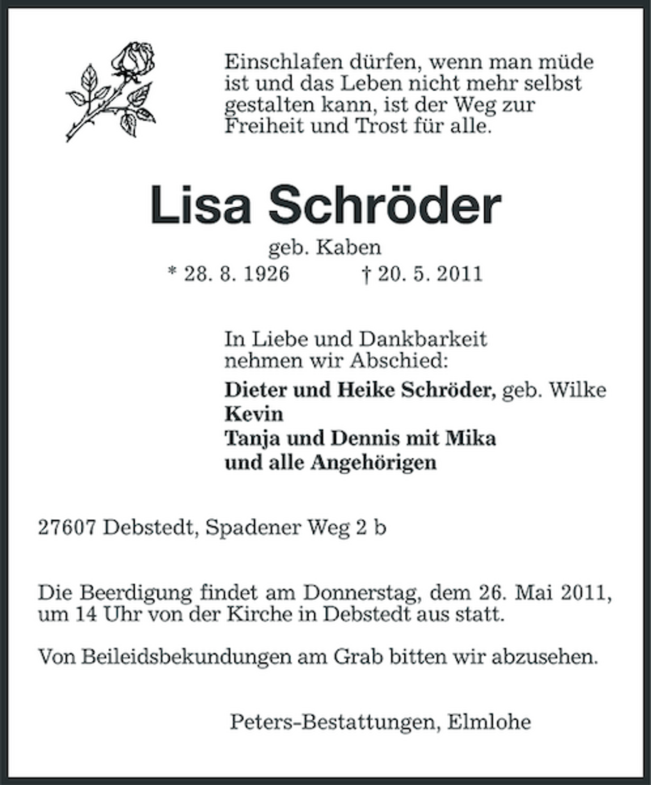 <p>Einschlafen dürfen, wenn man müde ist und das Leben nicht mehr selbst gestalten kann, ist der Weg zur Freiheit und Trost für alle.</p><p>Lisa Schröder<br />geb. Kaben * 28. 8. 1926 † 20. 5. 2011 In Liebe und Dankbarkeit nehmen wir Abschied: Dieter und Heike Schröder, geb. Wilke Kevin Tanja und Dennis mit Mika und alle Angehörigen 27607 Debstedt, Spadener Weg 2 b Die Beerdigung findet am Donnerstag, dem 26. Mai 2011, um 14 Uhr von der Kirche in Debstedt aus statt. Von Beileidsbekundungen am Grab bitten wir abzusehen. Peters-Bestattungen, Elmlohe</p>