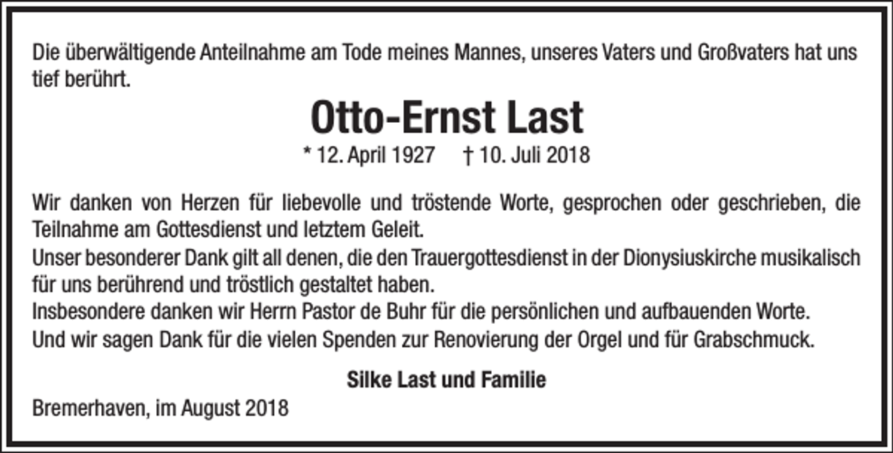<p>Die überwältigende Anteilnahme am Tode meines Mannes, unseres Vaters und Großvaters hat uns<br />tief berührt.</p><p>Otto-Ernst Last</p><p>* 12. April 1927</p><p>† 10. Juli 2018</p><p>Wir danken von Herzen für liebevolle und tröstende Worte, gesprochen oder geschrieben, die<br />Teilnahme am Gottesdienst und letztem Geleit.<br />Unser besonderer Dank gilt all denen, die den Trauergottesdienst in der Dionysiuskirche musikalisch<br />für uns berührend und tröstlich gestaltet haben.<br />Insbesondere danken wir Herrn Pastor de Buhr für die persönlichen und aufbauenden Worte.<br />Und wir sagen Dank für die vielen Spenden zur Renovierung der Orgel und für Grabschmuck.<br />Bremerhaven, im August 2018</p><p>Silke Last und Familie</p>