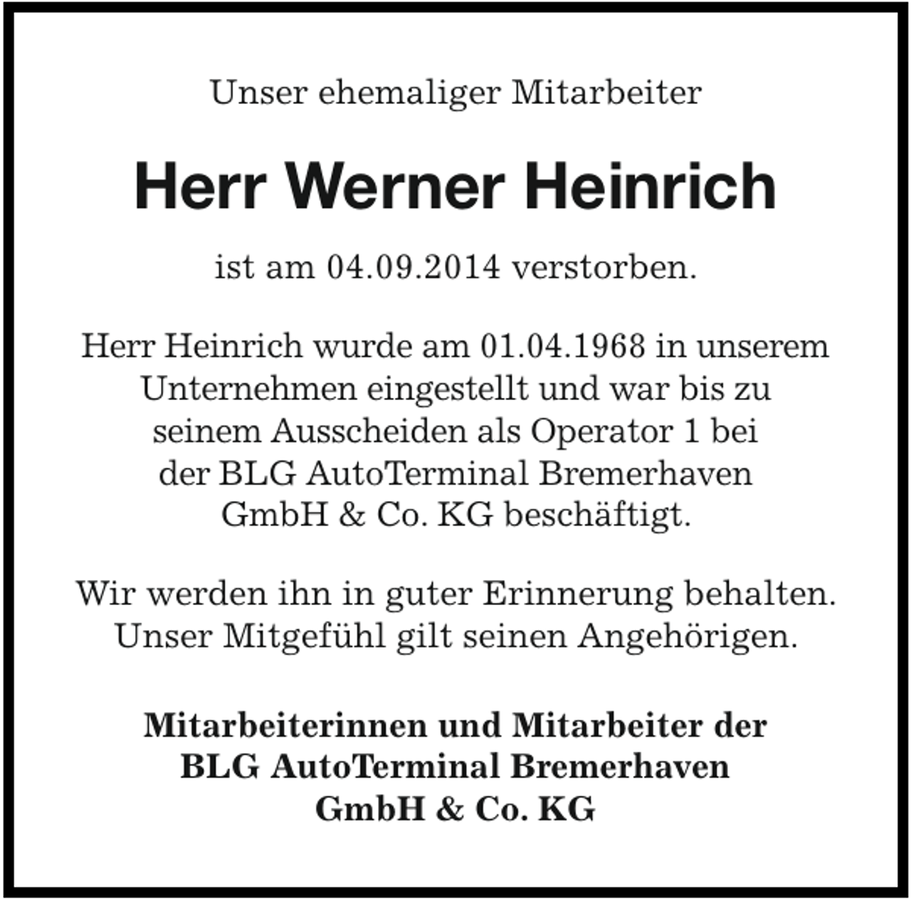 <p>Unser ehemaliger Mitarbeiter</p><p>Herr Werner Heinrich<br />ist am 04.09.2014 verstorben.<br />Herr Heinrich wurde am 01.04.1968 in unserem<br />Unternehmen eingestellt und war bis zu<br />seinem Ausscheiden als Operator 1 bei<br />der BLG AutoTerminal Bremerhaven<br />GmbH &amp; Co. KG beschäftigt.</p><p>Wir werden ihn in guter Erinnerung behalten.<br />Unser Mitgefühl gilt seinen Angehörigen.<br />Mitarbeiterinnen und Mitarbeiter der<br />BLG AutoTerminal Bremerhaven<br />GmbH &amp; Co. KG</p>