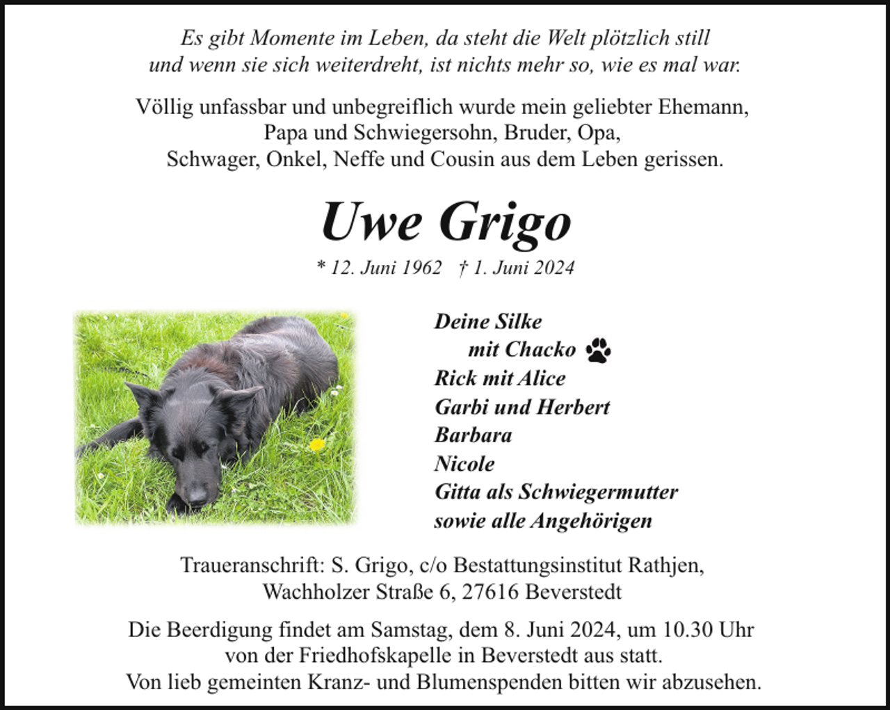 <p>Es gibt Momente im Leben, da steht die Welt plötzlich still<br />und wenn sie sich weiterdreht, ist nichts mehr so, wie es mal war.<br />Völlig unfassbar und unbegreiflich wurde mein geliebter Ehemann,<br />Papa und Schwiegersohn, Bruder, Opa,<br />Schwager, Onkel, Neffe und Cousin aus dem Leben gerissen.</p><p>Uwe Grigo</p><p>* 12. Juni 1962 † 1. Juni 2024</p><p>Deine Silke<br />mit Chacko<br />Rick mit Alice<br />Garbi und Herbert<br />Barbara<br />Nicole<br />Gitta als Schwiegermutter<br />sowie alle Angehörigen<br />Traueranschrift: S. Grigo, c/o Bestattungsinstitut Rathjen,<br />Wachholzer Straße 6, 27616 Beverstedt<br />Die Beerdigung findet am Samstag, dem 8. Juni 2024, um 10.30 Uhr<br />von der Friedhofskapelle in Beverstedt aus statt.<br />Von lieb gemeinten Kranz- und Blumenspenden bitten wir abzusehen.</p>