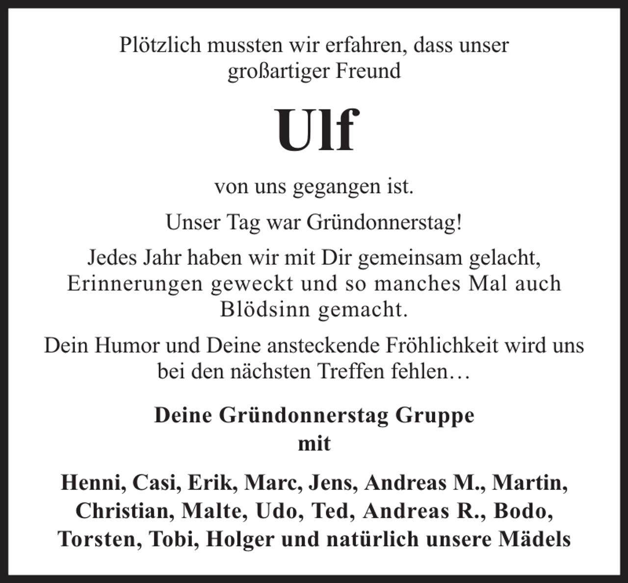 <p>Plötzlich mussten wir erfahren, dass unser<br />großartiger Freund</p><p>Ulf</p><p>von uns gegangen ist.<br />Unser Tag war Gründonnerstag!<br />Jedes Jahr haben wir mit Dir gemeinsam gelacht,<br />Erinnerungen geweckt und so manches Mal auch<br />Blödsinn gemacht.<br />Dein Humor und Deine ansteckende Fröhlichkeit wird uns<br />bei den nächsten Treffen fehlen…<br />Deine Gründonnerstag Gruppe<br />mit<br />Henni, Casi, Erik, Marc, Jens, Andreas M., Martin,<br />Christian, Malte, Udo, Ted, Andreas R., Bodo,<br />Torsten, Tobi, Holger und natürlich unsere Mädels</p>