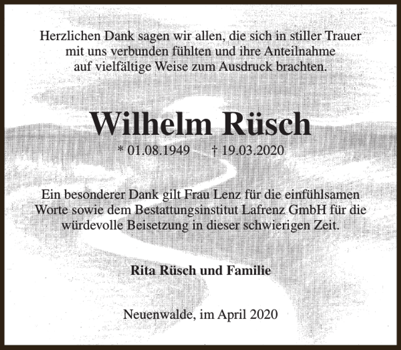 <p>Herzlichen Dank sagen wir allen, die sich in stiller Trauer<br />mit uns verbunden fühlten und ihre Anteilnahme<br />auf vielfältige Weise zum Ausdruck brachten.</p><p>Wilhelm Rüsch<br />* 01.08.1949</p><p>† 19.03.2020</p><p>Ein besonderer Dank gilt Frau Lenz für die einfühlsamen<br />Worte sowie dem Bestattungsinstitut Lafrenz GmbH für die<br />würdevolle Beisetzung in dieser schwierigen Zeit.<br />Rita Rüsch und Familie<br />Neuenwalde, im April 2020</p>