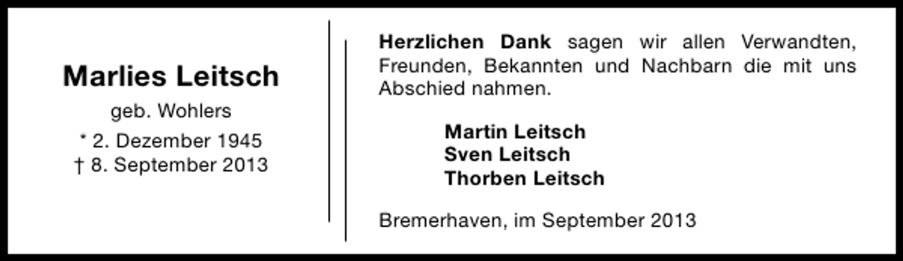<p>Marlies Leitsch<br />geb. Wohlers<br />* 2. Dezember 1945<br />† 8. September 2013</p><p>Herzlichen Dank sagen wir allen Verwandten,<br />Freunden, Bekannten und Nachbarn die mit uns<br />Abschied nahmen.<br />Martin Leitsch<br />Sven Leitsch<br />Thorben Leitsch<br />Bremerhaven, im September 2013</p>