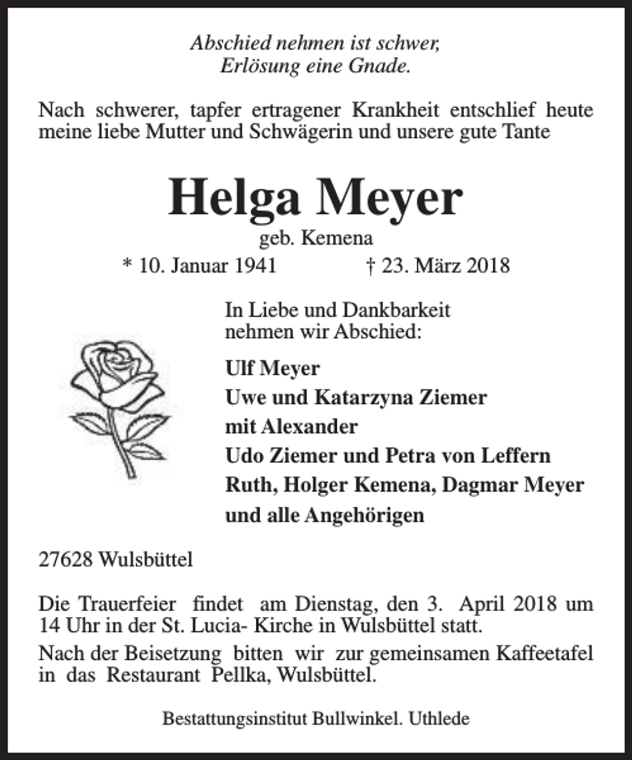 <p>Abschied nehmen ist schwer,<br />Erlösung eine Gnade.<br />Nach schwerer, tapfer ertragener Krankheit entschlief heute<br />meine liebe Mutter und Schwägerin und unsere gute Tante</p><p>Helga Meyer</p><p>geb. Kemena<br />* 10. Januar 1941<br />† 23. März 2018<br />In Liebe und Dankbarkeit<br />nehmen wir Abschied:<br />Ulf Meyer<br />Uwe und Katarzyna Ziemer<br />mit Alexander<br />Udo Ziemer und Petra von Leffern<br />Ruth, Holger Kemena, Dagmar Meyer<br />und alle Angehörigen<br />27628 Wulsbüttel<br />Die Trauerfeier findet am Dienstag, den 3. April 2018 um<br />14 Uhr in der St. Lucia- Kirche in Wulsbüttel statt.<br />Nach der Beisetzung bitten wir zur gemeinsamen Kaffeetafel<br />in das Restaurant Pellka, Wulsbüttel.<br />Bestattungsinstitut Bullwinkel. Uthlede</p>
