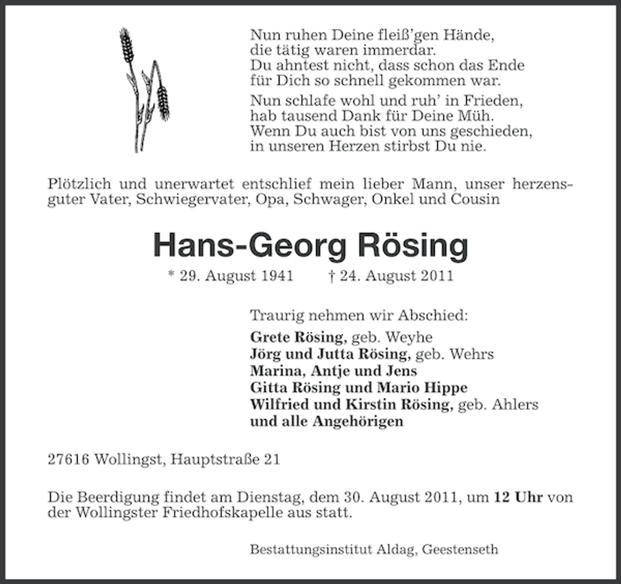 <p>Nun ruhen Deine fleiß’gen Hände,<br />die tätig waren immerdar.<br />Du ahntest nicht, dass schon das Ende<br />für Dich so schnell gekommen war.<br />Nun schlafe wohl und ruh’ in Frieden,<br />hab tausend Dank für Deine Müh.<br />Wenn Du auch bist von uns geschieden,<br />in unseren Herzen stirbst Du nie.<br />Plötzlich und unerwartet entschlief mein lieber Mann, unser herzensguter Vater, Schwiegervater, Opa, Schwager, Onkel und Cousin</p><p>Hans-Georg Rösing<br />* 29. August 1941</p><p>† 24. August 2011</p><p>Traurig nehmen wir Abschied:<br />Grete Rösing, geb. Weyhe<br />Jörg und Jutta Rösing, geb. Wehrs<br />Marina, Antje und Jens<br />Gitta Rösing und Mario Hippe<br />Wilfried und Kirstin Rösing, geb. Ahlers<br />und alle Angehörigen<br />27616 Wollingst, Hauptstraße 21<br />Die Beerdigung findet am Dienstag, dem 30. August 2011, um 12 Uhr von<br />der Wollingster Friedhofskapelle aus statt.<br />Bestattungsinstitut Aldag, Geestenseth</p>