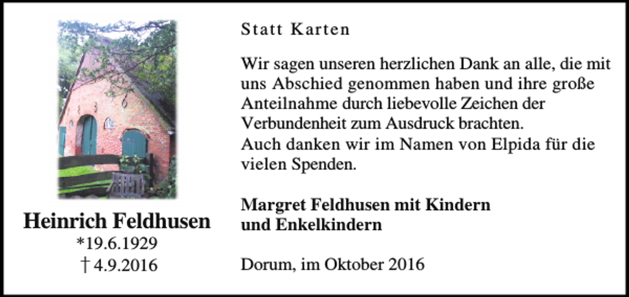 <p>Statt Karten<br />Wir sagen unseren herzlichen Dank an alle, die mit<br />uns Abschied genommen haben und ihre große<br />Anteilnahme durch liebevolle Zeichen der<br />Verbundenheit zum Ausdruck brachten.<br />Auch danken wir im Namen von Elpida für die<br />vielen Spenden.</p><p>Heinrich Feldhusen<br />*19.6.1929<br />4.9.2016</p><p>Margret Feldhusen mit Kindern<br />und Enkelkindern<br />Dorum, im Oktober 2016</p>