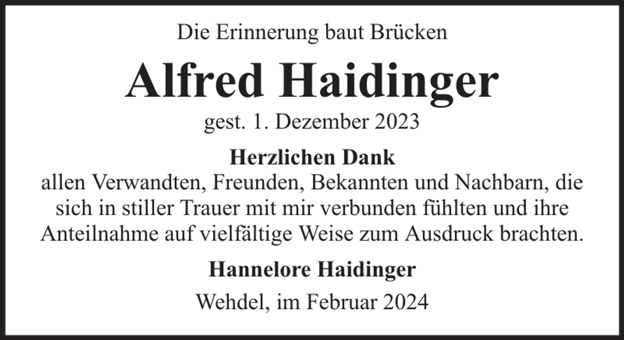 <p>Die Erinnerung baut Brücken</p><p>Alfred Haidinger<br />gest. 1. Dezember 2023</p><p>Herzlichen Dank<br />allen Verwandten, Freunden, Bekannten und Nachbarn, die<br />sich in stiller Trauer mit mir verbunden fühlten und ihre<br />Anteilnahme auf vielfältige Weise zum Ausdruck brachten.<br />Hannelore Haidinger<br />Wehdel, im Februar 2024</p>