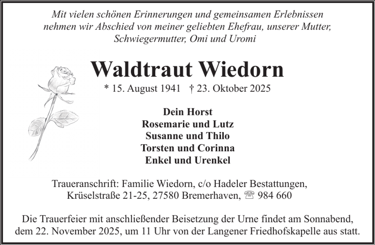 <p>Mit vielen schönen Erinnerungen und gemeinsamen Erlebnissen<br />nehmen wir Abschied von meiner geliebten Ehefrau, unserer Mutter,<br />Schwiegermutter, Omi und Uromi</p><p>Waldtraut Wiedorn<br />* 15. August 1941 † 23. Oktober 2025<br />Dein Horst<br />Rosemarie und Lutz<br />Susanne und Thilo<br />Torsten und Corinna<br />Enkel und Urenkel<br />Traueranschrift: Familie Wiedorn, c/o Hadeler Bestattungen,<br />Krüselstraße 21-25, 27580 Bremerhaven, ' 984 660<br />Die Trauerfeier mit anschließender Beisetzung der Urne findet am Sonnabend,<br />dem 22. November 2025, um 11 Uhr von der Langener Friedhofskapelle aus statt.</p>