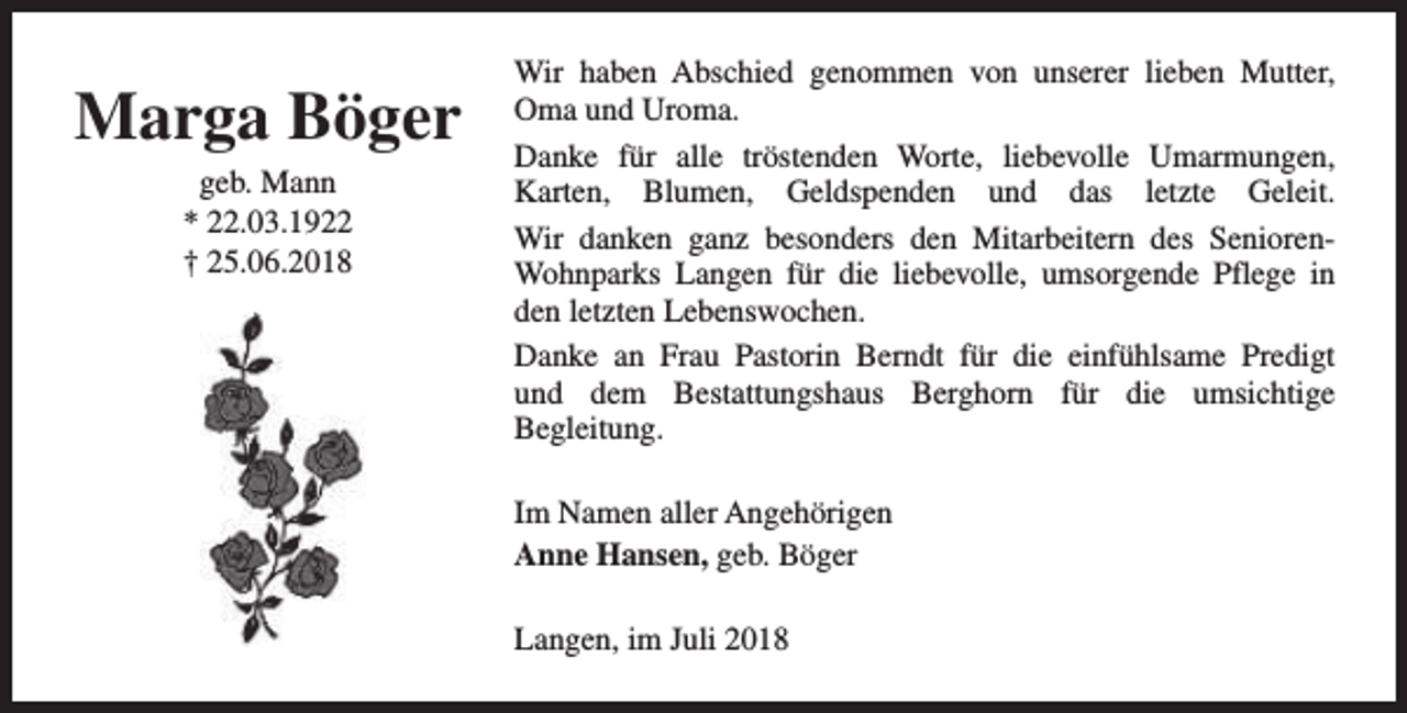 <p>Marga Böger<br />geb. Mann<br />* 22.03.1922<br />† 25.06.2018</p><p>Wir haben Abschied genommen von unserer lieben Mutter,<br />Oma und Uroma.<br />Danke für alle tröstenden Worte, liebevolle Umarmungen,<br />Karten, Blumen, Geldspenden und das letzte Geleit.<br />Wir danken ganz besonders den Mitarbeitern des SeniorenWohnparks Langen für die liebevolle, umsorgende Pflege in<br />den letzten Lebenswochen.<br />Danke an Frau Pastorin Berndt für die einfühlsame Predigt<br />und dem Bestattungshaus Berghorn für die umsichtige<br />Begleitung.<br />Im Namen aller Angehörigen<br />Anne Hansen, geb. Böger<br />Langen, im Juli 2018</p>