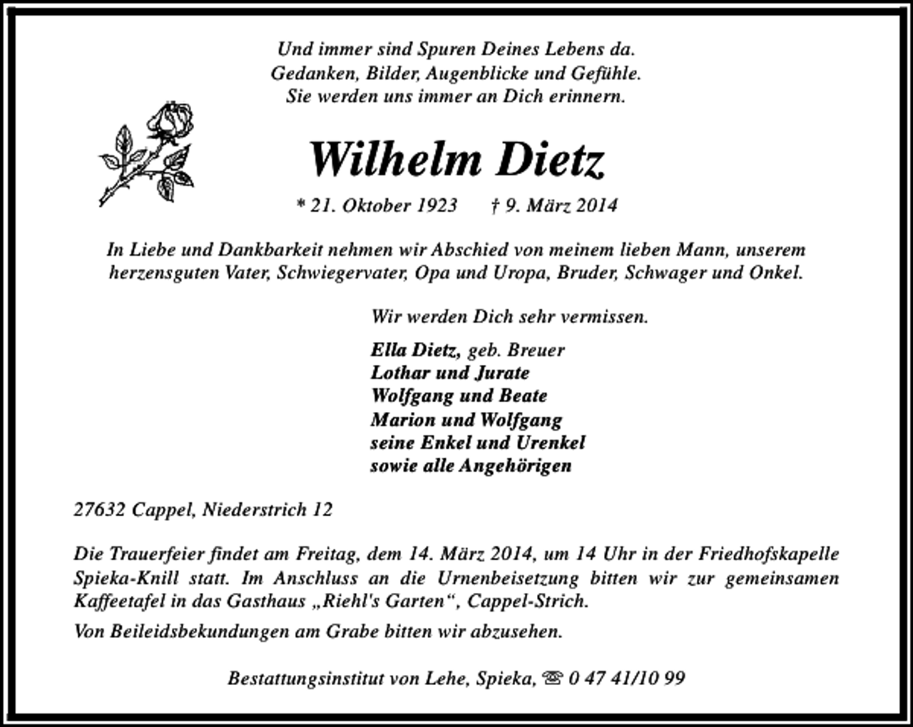 <p>Und immer sind Spuren Deines Lebens da.<br />Gedanken, Bilder, Augenblicke und Gefühle.<br />Sie werden uns immer an Dich erinnern.</p><p>Wilhelm Dietz</p><p>* 21. Oktober 1923</p><p>† 9. März 2014</p><p>In Liebe und Dankbarkeit nehmen wir Abschied von meinem lieben Mann, unserem<br />herzensguten Vater, Schwiegervater, Opa und Uropa, Bruder, Schwager und Onkel.<br />Wir werden Dich sehr vermissen.<br />Ella Dietz, geb. Breuer<br />Lothar und Jurate<br />Wolfgang und Beate<br />Marion und Wolfgang<br />seine Enkel und Urenkel<br />sowie alle Angehörigen<br />27632 Cappel, Niederstrich 12<br />Die Trauerfeier findet am Freitag, dem 14. März 2014, um 14 Uhr in der Friedhofskapelle<br />Spieka-Knill statt. Im Anschluss an die Urnenbeisetzung bitten wir zur gemeinsamen<br />Kaffeetafel in das Gasthaus „Riehl's Garten“, Cappel-Strich.<br />Von Beileidsbekundungen am Grabe bitten wir abzusehen.<br />Bestattungsinstitut von Lehe, Spieka, s 0 47 41/10 99</p>