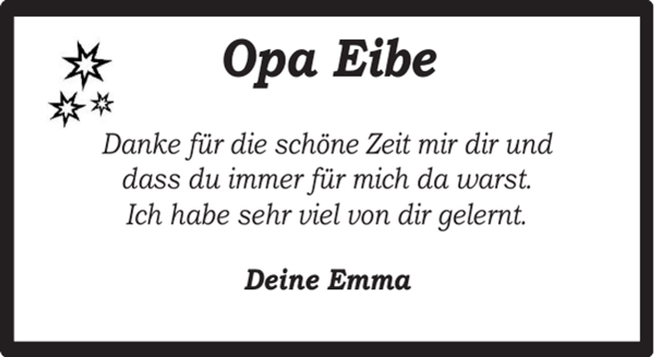 <p>Opa Eibe<br />Danke für die schöne Zeit mir dir und<br />dass du immer für mich da warst.<br />Ich habe sehr viel von dir gelernt.<br />Deine Emma</p>