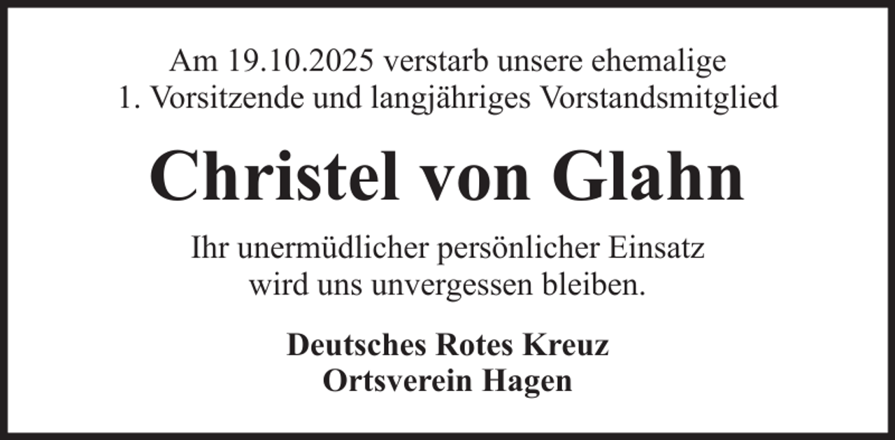 <p>Am 19.10.2025 verstarb unsere ehemalige<br />1. Vorsitzende und langjähriges Vorstandsmitglied</p><p>Christel von Glahn<br />Ihr unermüdlicher persönlicher Einsatz<br />wird uns unvergessen bleiben.<br />Deutsches Rotes Kreuz<br />Ortsverein Hagen</p>