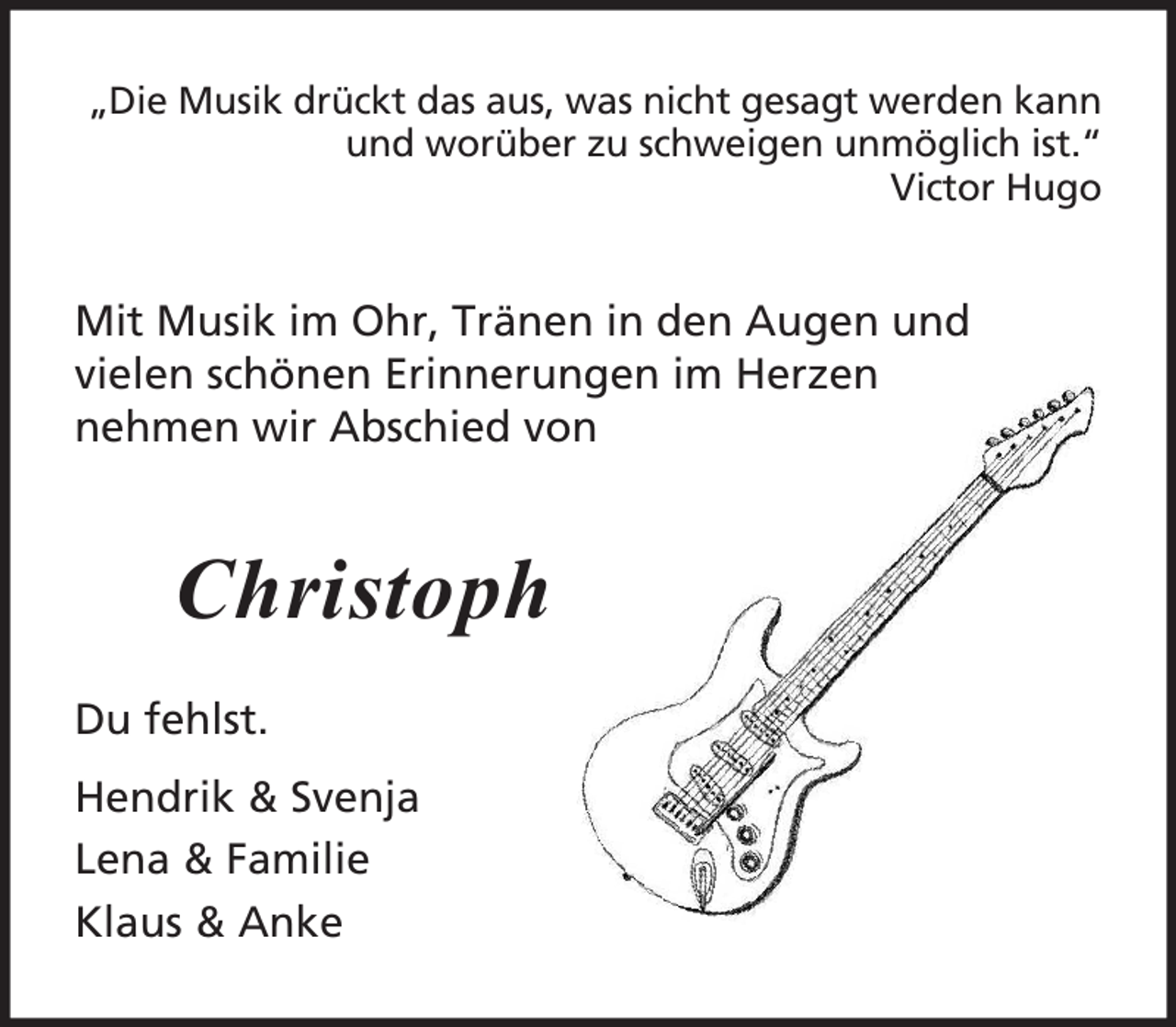 <p>„Die Musik drückt das aus, was nicht gesagt werden kann<br />und worüber zu schweigen unmöglich ist.“<br />Victor Hugo</p><p>Mit Musik im Ohr, Tränen in den Augen und<br />vielen schönen Erinnerungen im Herzen<br />nehmen wir Abschied von</p><p>Christoph<br />Du fehlst.<br />Hendrik &amp; Svenja<br />Lena &amp; Familie<br />Klaus &amp; Anke</p>