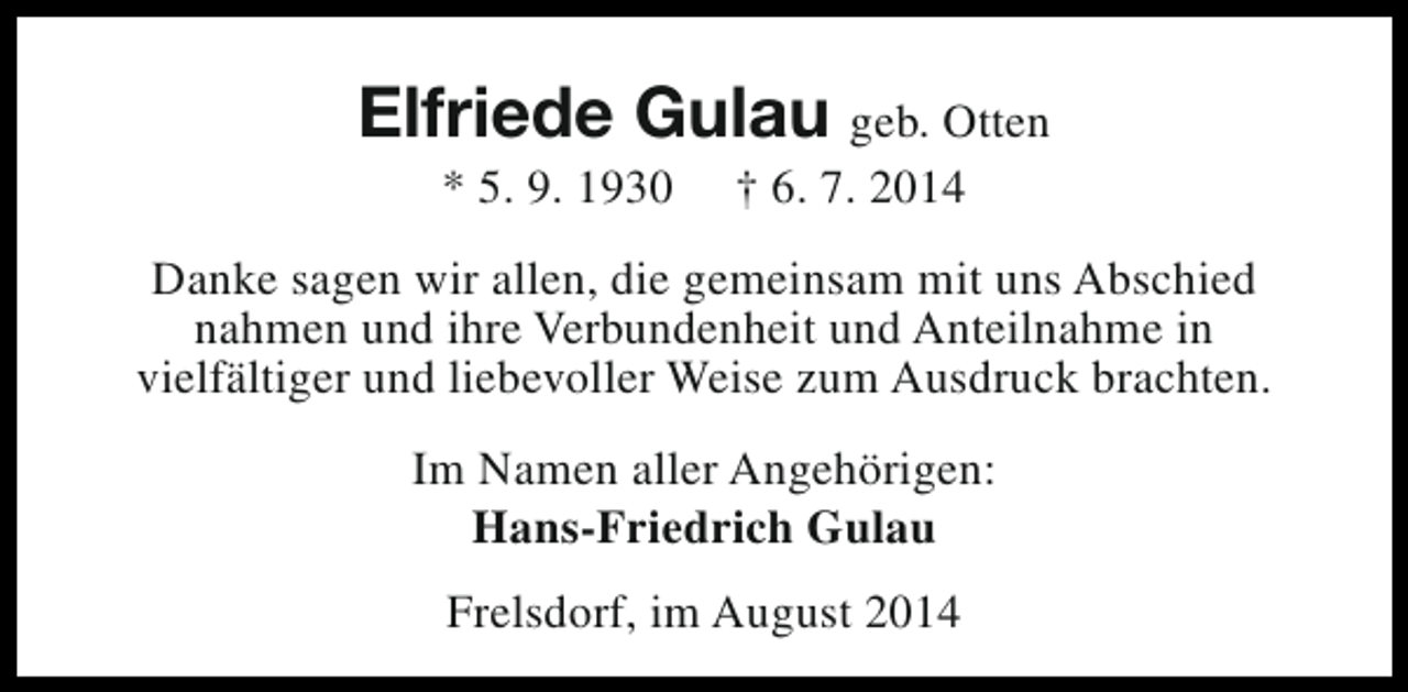 <p>Elfriede Gulau geb. Otten<br />* 5. 9. 1930</p><p>† 6. 7. 2014</p><p>Danke sagen wir allen, die gemeinsam mit uns Abschied<br />nahmen und ihre Verbundenheit und Anteilnahme in<br />vielfältiger und liebevoller Weise zum Ausdruck brachten.<br />Im Namen aller Angehörigen:<br />Hans-Friedrich Gulau<br />Frelsdorf, im August 2014</p>