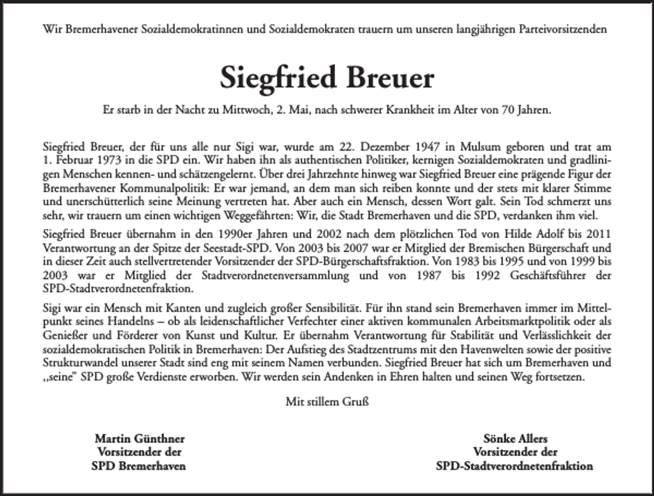 <p>Wir Bremerhavener Sozialdemokratinnen und Sozialdemokraten trauern um unseren langjährigen Parteivorsitzenden</p><p>Siegfried Breuer<br />Er starb in der Nacht zu Mittwoch, 2. Mai, nach schwerer Krankheit im Alter von 70 Jahren.<br />Siegfried Breuer, der für uns alle nur Sigi war, wurde am 22. Dezember 1947 in Mulsum geboren und trat am<br />1. Februar 1973 in die SPD ein. Wir haben ihn als authentischen Politiker, kernigen Sozialdemokraten und gradlinigen Menschen kennen- und schätzengelernt. Über drei Jahrzehnte hinweg war Siegfried Breuer eine prägende Figur der<br />Bremerhavener Kommunalpolitik: Er war jemand, an dem man sich reiben konnte und der stets mit klarer Stimme<br />und unerschütterlich seine Meinung vertreten hat. Aber auch ein Mensch, dessen Wort galt. Sein Tod schmerzt uns<br />sehr, wir trauern um einen wichtigen Weggefährten: Wir, die Stadt Bremerhaven und die SPD, verdanken ihm viel.<br />Siegfried Breuer übernahm in den 1990er Jahren und 2002 nach dem plötzlichen Tod von Hilde Adolf bis 2011<br />Verantwortung an der Spitze der Seestadt-SPD. Von 2003 bis 2007 war er Mitglied der Bremischen Bürgerschaft und<br />in dieser Zeit auch stellvertretender Vorsitzender der SPD-Bürgerschaftsfraktion. Von 1983 bis 1995 und von 1999 bis<br />2003 war er Mitglied der Stadtverordnetenversammlung und von 1987 bis 1992 Geschäftsführer der<br />SPD-Stadtverordnetenfraktion.<br />Sigi war ein Mensch mit Kanten und zugleich großer Sensibilität. Für ihn stand sein Bremerhaven immer im Mittelpunkt seines Handelns – ob als leidenschaftlicher Verfechter einer aktiven kommunalen Arbeitsmarktpolitik oder als<br />Genießer und Förderer von Kunst und Kultur. Er übernahm Verantwortung für Stabilität und Verlässlichkeit der<br />sozialdemokratischen Politik in Bremerhaven: Der Aufstieg des Stadtzentrums mit den Havenwelten sowie der positive<br />Strukturwandel unserer Stadt sind eng mit seinem Namen verbunden. Siegfried Breuer hat sich um Bremerhaven und<br />,,seine” SPD große Verdienste erworben. Wir werden sein Andenken in Ehren halten und seinen Weg fortsetzen.<br />Mit stillem Gruß<br />Martin Günthner<br />Vorsitzender der<br />SPD Bremerhaven</p><p>Sönke Allers<br />Vorsitzender der<br />SPD-Stadtverordnetenfraktion</p>