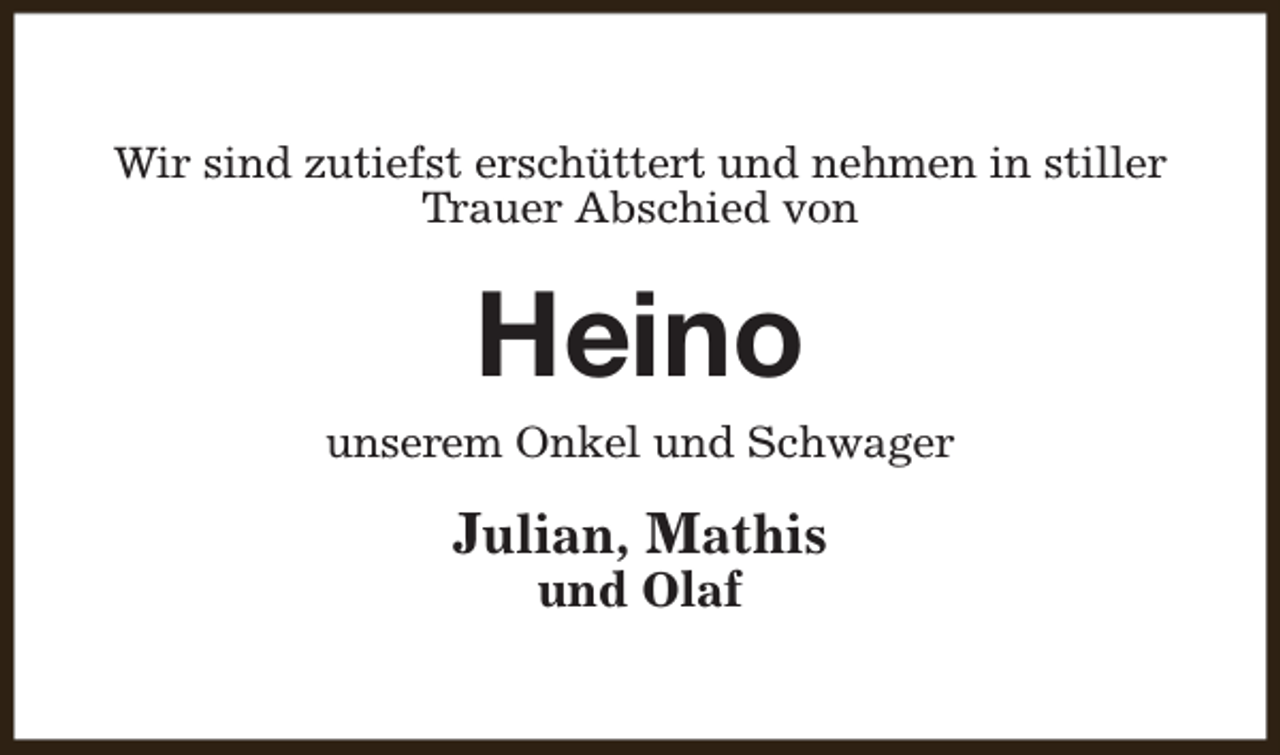 <p>Wir sind zutiefst erschüttert und nehmen in stiller<br />Trauer Abschied von</p><p>Heino</p><p>unserem Onkel und Schwager</p><p>Julian, Mathis<br />und Olaf</p>