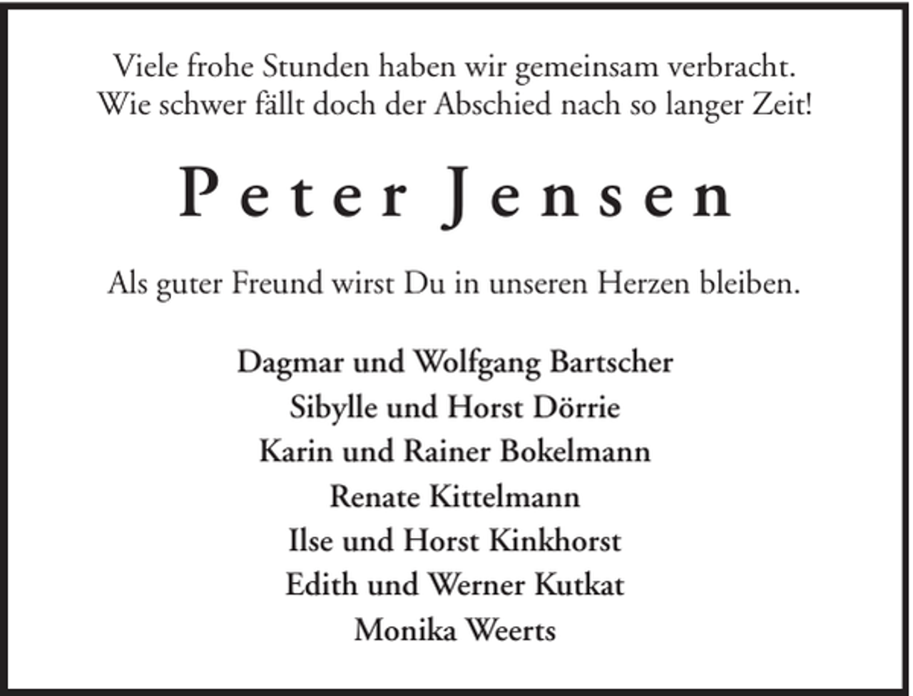 <p>Viele frohe Stunden haben wir gemeinsam verbracht.<br />Wie schwer fällt doch der Abschied nach so langer Zeit!</p><p>Peter Jensen<br />Als guter Freund wirst Du in unseren Herzen bleiben.<br />Dagmar und Wolfgang Bartscher<br />Sibylle und Horst Dörrie<br />Karin und Rainer Bokelmann<br />Renate Kittelmann<br />Ilse und Horst Kinkhorst<br />Edith und Werner Kutkat<br />Monika Weerts</p>