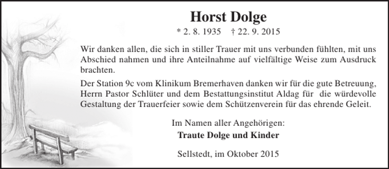 <p>Horst Dolge</p><p>* 2. 8. 1935</p><p>† 22. 9. 2015</p><p>Wir danken allen, die sich in stiller Trauer mit uns verbunden fühlten, mit uns<br />Abschied nahmen und ihre Anteilnahme auf vielfältige Weise zum Ausdruck<br />brachten.<br />Der Station 9c vom Klinikum Bremerhaven danken wir für die gute Betreuung,<br />Herrn Pastor Schlüter und dem Bestattungsinstitut Aldag für die würdevolle<br />Gestaltung der Trauerfeier sowie dem Schützenverein für das ehrende Geleit.<br />Im Namen aller Angehörigen:<br />Traute Dolge und Kinder<br />Sellstedt, im Oktober 2015</p>