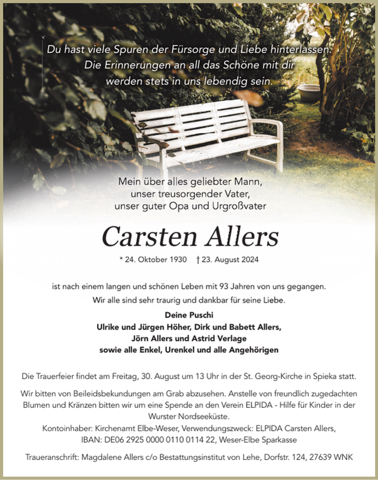 <p>Du hast viele Spuren der Fürsorge und Liebe hinterlassen.<br />Die Erinnerungen an all das Schöne mit dir<br />werden stets in uns lebendig sein.</p><p>Carsten Alllers<br />* 24. Oktober 1930</p><p>23. August 2024</p><p>ist nach einem langen und schönen Leben mit 93 Jahren von uns gegangen..<br />Wir alle sind sehr traurig und dankbar für seine Lie<br />ebe.<br />Deine Puschi<br />Ulrike und Jürgen Höher, Dirk und Babett Allers,<br />Jörn Allers und Astrid Verlage<br />sowie alle Enkel, Urenkel und alle Angehörigen<br />Die Trauerfeier ﬁndet am Freitag, 30. August um 13 Uhr in der St. Georg-Kirche in Spieka statt.<br />Wir bitten von Beileidsbekundungen am Grab abzusehen. Anstelle von freundlich zugedachten<br />Blumen und Kränzen bitten wir um eine Spende an den Verein ELPIDA - Hilfe für Kinder in der<br />Wurster Nordseeküste.<br />Kontoinhaber: Kirchenamt Elbe-Weser, Verwendungszweck: ELPIDA Carsten Allers,<br />IBAN: DE06 2925 00011114 22, Weser-Elbe Sparkasse<br />Traueranschrift: Magdalene Allers c/o Bestattungsinstitut von Lehe, Dorfstr. 124, 27639 WNK</p>