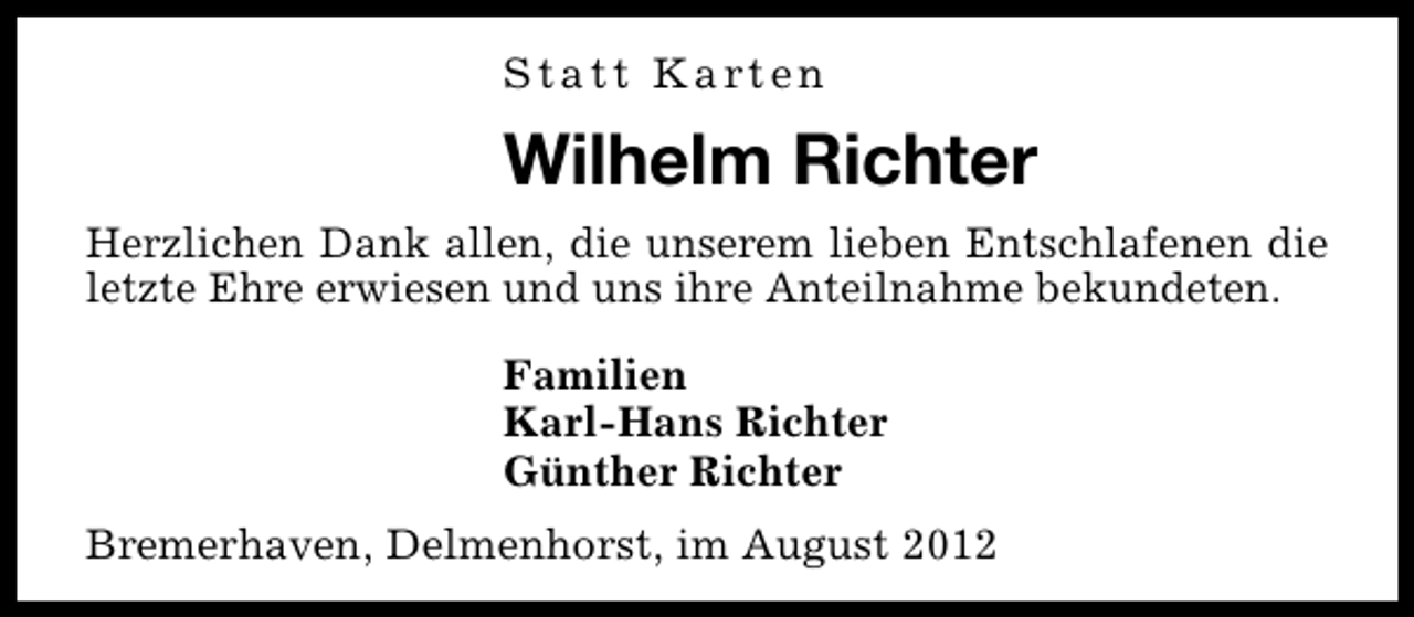 <p>Statt Karten</p><p>Wilhelm Richter<br />Herzlichen Dank allen, die unserem lieben Entschlafenen die<br />letzte Ehre erwiesen und uns ihre Anteilnahme bekundeten.<br />Familien<br />Karl-Hans Richter<br />Günther Richter<br />Bremerhaven, Delmenhorst, im August 2012</p>