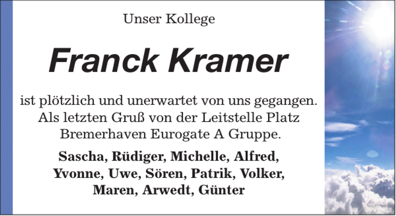 <p>Unser Kollege</p><p>Franck Kramer<br />ist plötzlich und unerwartet von uns gegangen.<br />Als letzten Gruß von der Leitstelle Platz<br />Bremerhaven Eurogate A Gruppe.<br />Sascha, Rüdiger, Michelle, Alfred,<br />Yvonne, Uwe, Sören, Patrik, Volker,<br />Maren, Arwedt, Günter</p>