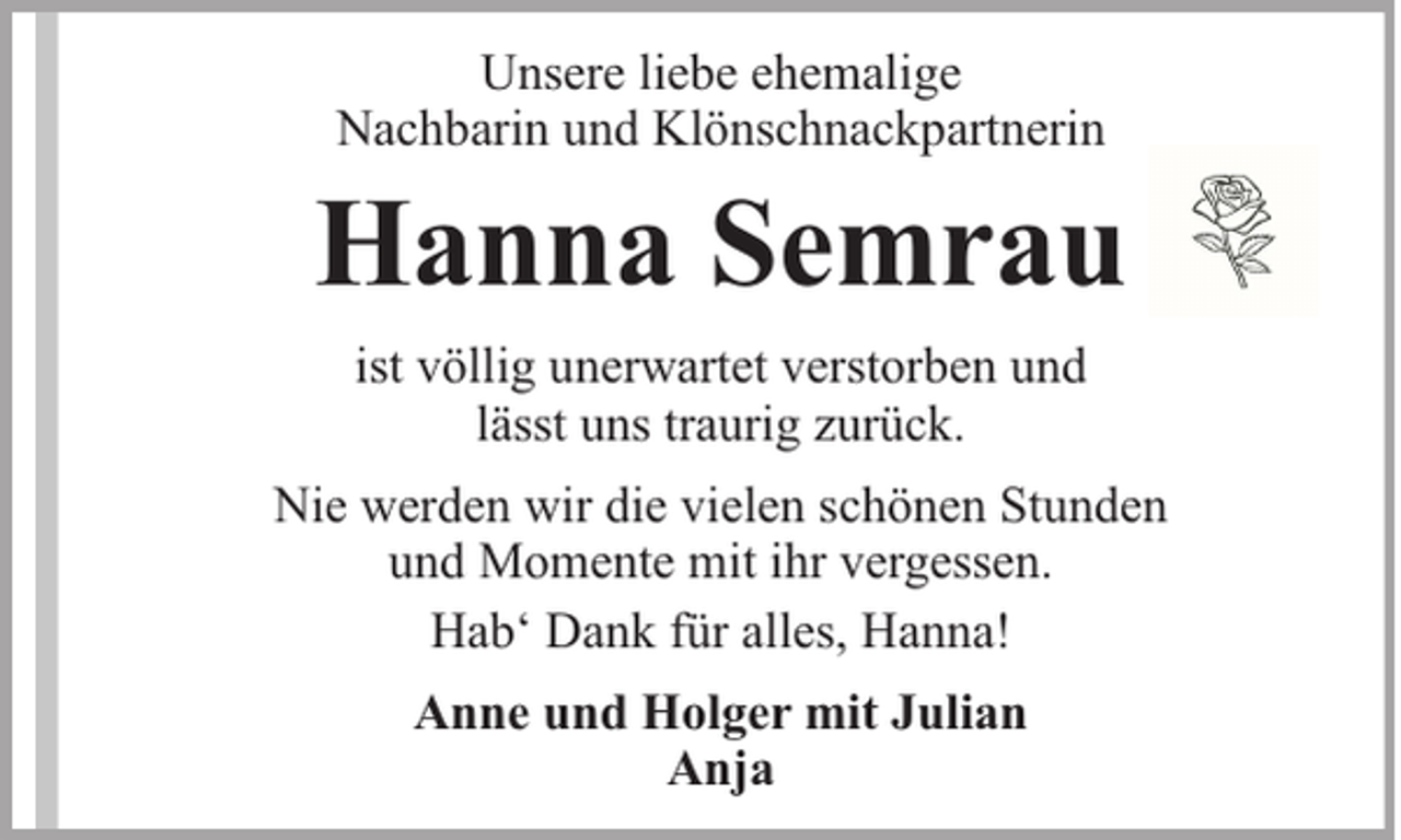<p>Unsere liebe ehemalige<br />Nachbarin und Klönschnackpartnerin</p><p>Hanna Semrau<br />ist völlig unerwartet verstorben und<br />lässt uns traurig zurück.<br />Nie werden wir die vielen schönen Stunden<br />und Momente mit ihr vergessen.<br />Hab‘ Dank für alles, Hanna!<br />Anne und Holger mit Julian<br />Anja</p>