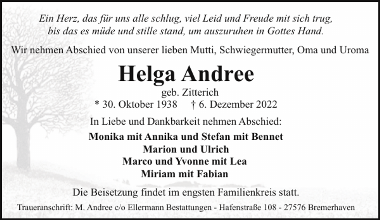 <p>Ein Herz, das für uns alle schlug, viel Leid und Freude mit sich trug,<br />bis das es müde und stille stand, um auszuruhen in Gottes Hand.<br />Wir nehmen Abschied von unserer lieben Mutti, Schwiegermutter, Oma und Uroma</p><p>Helga Andree</p><p>geb. Zitterich<br />* 30. Oktober 1938 † 6. Dezember 2022<br />In Liebe und Dankbarkeit nehmen Abschied:<br />Monika mit Annika und Stefan mit Bennet<br />Marion und Ulrich<br />Marco und Yvonne mit Lea<br />Miriam mit Fabian<br />Die Beisetzung findet im engsten Familienkreis statt.<br />Traueranschrift: M. Andree c/o Ellermann Bestattungen - Hafenstraße 108 - 27576 Bremerhaven</p>