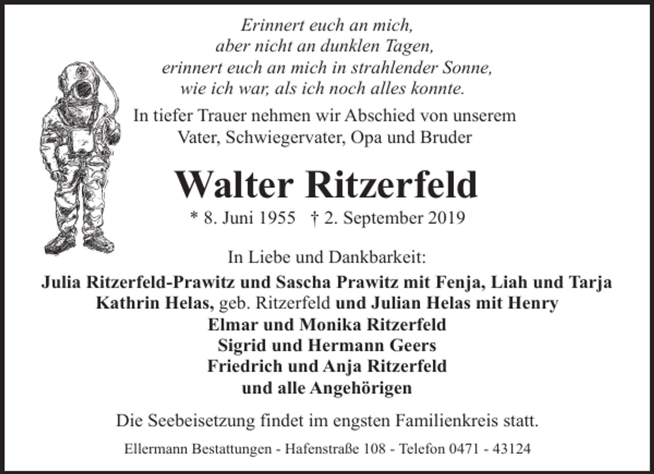 <p>Erinnert euch an mich,<br />aber nicht an dunklen Tagen,<br />erinnert euch an mich in strahlender Sonne,<br />wie ich war, als ich noch alles konnte.<br />In tiefer Trauer nehmen wir Abschied von unserem<br />Vater, Schwiegervater, Opa und Bruder</p><p>Walter Ritzerfeld<br />* 8. Juni 1955 † 2. September 2019</p><p>In Liebe und Dankbarkeit:<br />Julia Ritzerfeld-Prawitz und Sascha Prawitz mit Fenja, Liah und Tarja<br />Kathrin Helas, geb. Ritzerfeld und Julian Helas mit Henry<br />Elmar und Monika Ritzerfeld<br />Sigrid und Hermann Geers<br />Friedrich und Anja Ritzerfeld<br />und alle Angehörigen<br />Die Seebeisetzung findet im engsten Familienkreis statt.<br />Ellermann Bestattungen - Hafenstraße 108 - Telefon 0471 - 43124</p>