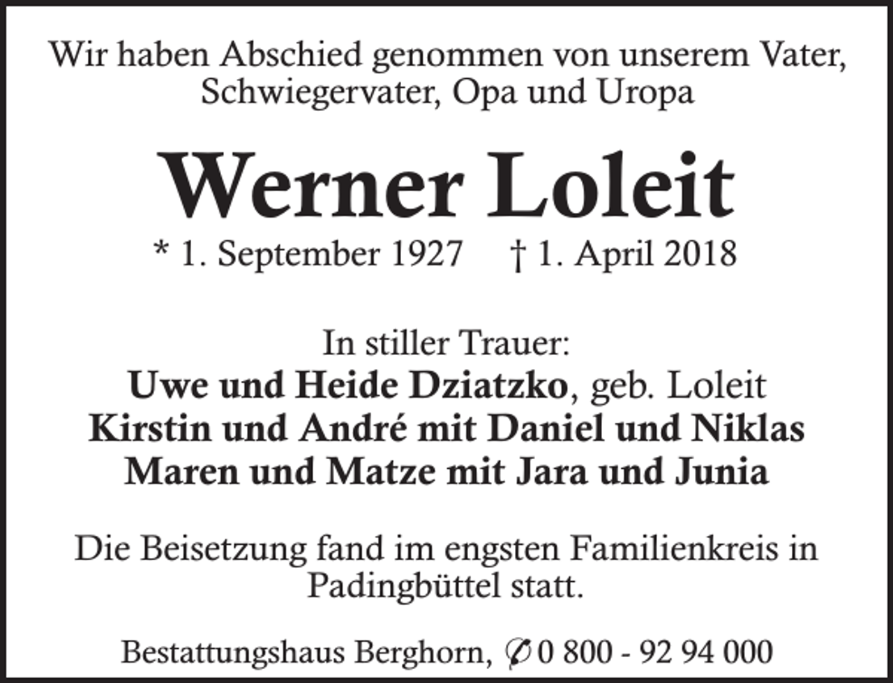 <p>Wir haben Abschied genommen von unserem Vater,<br />Schwiegervater, Opa und Uropa</p><p>Werner Loleit</p><p>* 1. September 1927</p><p>† 1. April 2018</p><p>In stiller Trauer:</p><p>Uwe und Heide Dziatzko, geb. Loleit<br />Kirstin und André mit Daniel und Niklas<br />Maren und Matze mit Jara und Junia<br />Die Beisetzung fand im engsten Familienkreis in<br />Padingbüttel statt.<br />Bestattungshaus Berghorn, * 0 800 - 92 94 000</p>