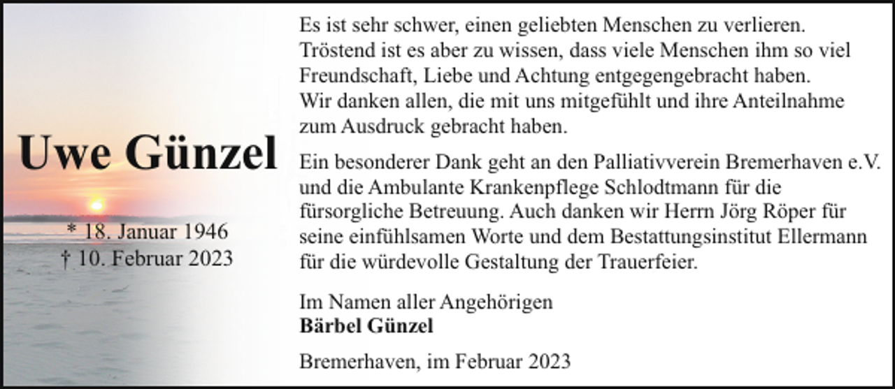 <p>Uwe Günzel<br />* 18. Januar 1946<br />† 10. Februar 2023</p><p>Es ist sehr schwer, einen geliebten Menschen zu verlieren.<br />Tröstend ist es aber zu wissen, dass viele Menschen ihm so viel<br />Freundschaft, Liebe und Achtung entgegengebracht haben.<br />Wir danken allen, die mit uns mitgefühlt und ihre Anteilnahme<br />zum Ausdruck gebracht haben.<br />Ein besonderer Dank geht an den Palliativverein Bremerhaven e.V.<br />und die Ambulante Krankenpflege Schlodtmann für die<br />fürsorgliche Betreuung. Auch danken wir Herrn Jörg Röper für<br />seine einfühlsamen Worte und dem Bestattungsinstitut Ellermann<br />für die würdevolle Gestaltung der Trauerfeier.<br />Im Namen aller Angehörigen<br />Bärbel Günzel<br />Bremerhaven, im Februar 2023</p>