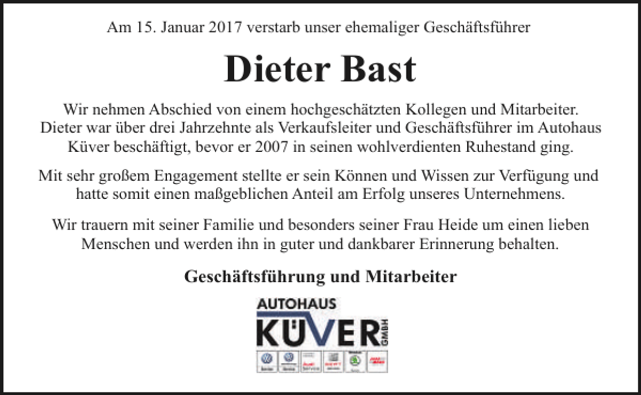<p>Am 15. Januar 2017 verstarb unser ehemaliger Geschäftsführer</p><p>Dieter Bast<br />Wir nehmen Abschied von einem hochgeschätzten Kollegen und Mitarbeiter.<br />Dieter war über drei Jahrzehnte als Verkaufsleiter und Geschäftsführer im Autohaus<br />Küver beschäftigt, bevor er 2007 in seinen wohlverdienten Ruhestand ging.<br />Mit sehr großem Engagement stellte er sein Können und Wissen zur Verfügung und<br />hatte somit einen maßgeblichen Anteil am Erfolg unseres Unternehmens.<br />Wir trauern mit seiner Familie und besonders seiner Frau Heide um einen lieben<br />Menschen und werden ihn in guter und dankbarer Erinnerung behalten.</p><p>Geschäftsführung und Mitarbeiter</p>