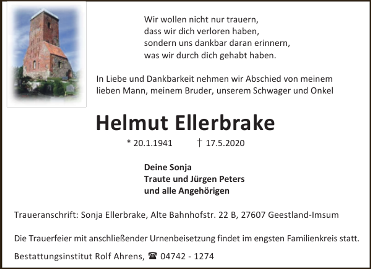 <p>Wir wollen nicht nur trauern,<br />dass wir dich verloren haben,<br />sondern uns dankbar daran erinnern,<br />was wir durch dich gehabt haben.<br />In Liebe und Dankbarkeit nehmen wir Abschied von meinem<br />lieben Mann, meinem Bruder, unserem Schwager und Onkel</p><p>Helmut Ellerbrake<br />* 20.1.1941</p><p>† 17.5.2020</p><p>Deine Sonja<br />Traute und Jürgen Peters<br />und alle Angehörigen<br />Traueranschrift: Sonja Ellerbrake, Alte Bahnhofstr. 22 B, 27607 Geestland-Imsum<br />Die Trauerfeier mit anschließender Urnenbeisetzung findet im engsten Familienkreis statt.<br />Bestattungsinstitut Rolf Ahrens,  04742 - 1274</p>