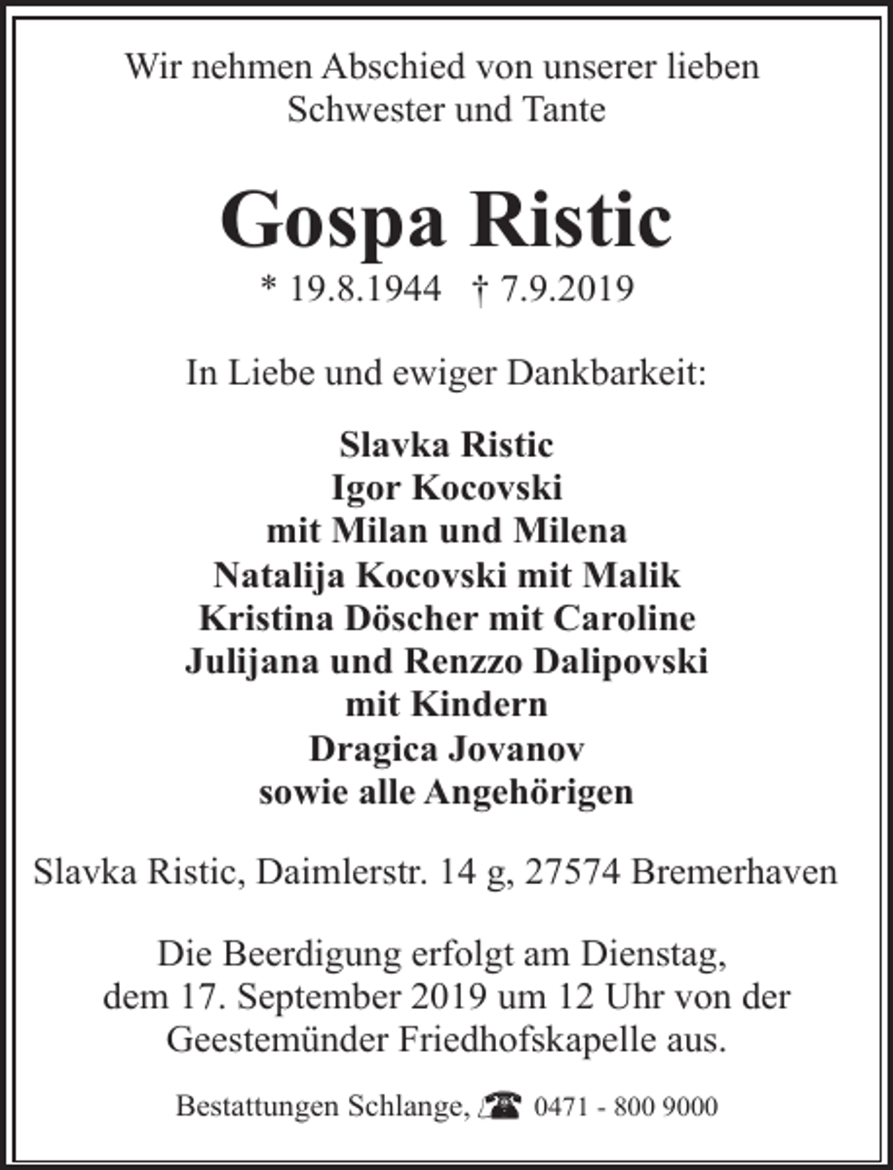 <p>Wir nehmen Abschied von unserer lieben<br />Schwester und Tante</p><p>Gospa Ristic<br />* 19.8.1944 † 7.9.2019</p><p>In Liebe und ewiger Dankbarkeit:<br />Slavka Ristic<br />Igor Kocovski<br />mit Milan und Milena<br />Natalija Kocovski mit Malik<br />Kristina Döscher mit Caroline<br />Julijana und Renzzo Dalipovski<br />mit Kindern<br />Dragica Jovanov<br />sowie alle Angehörigen<br />Slavka Ristic, Daimlerstr. 14 g, 27574 Bremerhaven<br />Die Beerdigung erfolgt am Dienstag,<br />dem 17. September 2019 um 12 Uhr von der<br />Geestemünder Friedhofskapelle aus.<br />Bestattungen Schlange,</p><p>0471 - 800 9000</p>