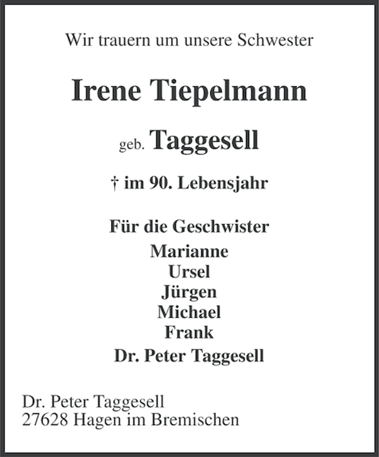 <p>Wir trauern um unsere Schwester</p><p>Irene Tiepelmann<br />geb.</p><p>Taggesell</p><p>† im 90. Lebensjahr<br />Für die Geschwister<br />Marianne<br />Ursel<br />Jürgen<br />Michael<br />Frank<br />Dr. Peter Taggesell<br />Dr. Peter Taggesell<br />27628 Hagen im Bremischen</p>