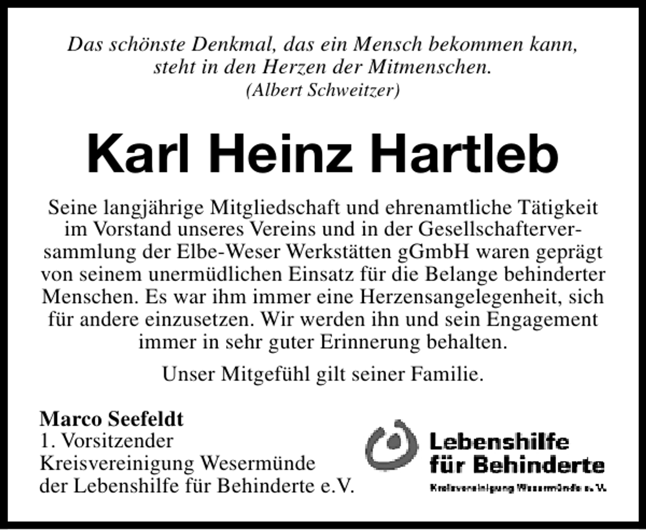 <p>Das schönste Denkmal, das ein Mensch bekommen kann,<br />steht in den Herzen der Mitmenschen.<br />(Albert Schweitzer)</p><p>Karl Heinz Hartleb<br />Seine langjährige Mitgliedschaft und ehrenamtliche Tätigkeit<br />im Vorstand unseres Vereins und in der Gesellschafterversammlung der Elbe-Weser Werkstätten gGmbH waren geprägt<br />von seinem unermüdlichen Einsatz für die Belange behinderter<br />Menschen. Es war ihm immer eine Herzensangelegenheit, sich<br />für andere einzusetzen. Wir werden ihn und sein Engagement<br />immer in sehr guter Erinnerung behalten.<br />Unser Mitgefühl gilt seiner Familie.<br />Marco Seefeldt<br />1. Vorsitzender<br />Kreisvereinigung Wesermünde<br />der Lebenshilfe für Behinderte e.V.</p>