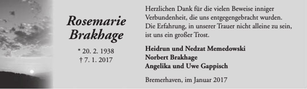 <p>Rosemarie<br />Brakhage<br />* 20. 2. 1938<br />† 7. 1. 2017</p><p>Herzlichen Dank für die vielen Beweise inniger<br />Verbundenheit, die uns entgegengebracht wurden.<br />Die Erfahrung, in unserer Trauer nicht alleine zu sein,<br />ist uns ein großer Trost.<br />Heidrun und Nedzat Memedowski<br />Norbert Brakhage<br />Angelika und Uwe Gappisch<br />Bremerhaven, im Januar 2017</p>