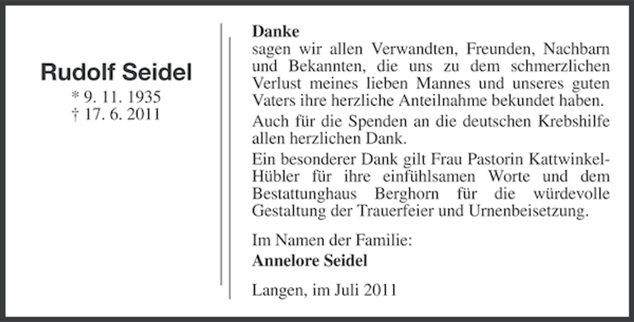 <p>Rudolf Seidel<br />* 9. 11. 1935<br />† 17. 6. 2011</p><p>Danke<br />sagen wir allen Verwandten, Freunden, Nachbarn<br />und Bekannten, die uns zu dem schmerzlichen<br />Verlust meines lieben Mannes und unseres guten<br />Vaters ihre herzliche Anteilnahme bekundet haben.<br />Auch für die Spenden an die deutschen Krebshilfe<br />allen herzlichen Dank.<br />Ein besonderer Dank gilt Frau Pastorin KattwinkelHübler für ihre einfühlsamen Worte und dem<br />Bestattunghaus Berghorn für die würdevolle<br />Gestaltung der Trauerfeier und Urnenbeisetzung.<br />Im Namen der Familie:<br />Annelore Seidel<br />Langen, im Juli 2011</p>