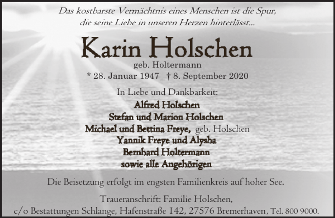 <p>Das kostbarste Vermächtnis eines Menschen ist die Spur,<br />die seine Liebe in unseren Herzen hinterlässt...</p><p>geb. Holtermann<br />* 28. Januar 1947 † 8. September 2020</p><p>In Liebe und Dankbarkeit:<br />geb. Holschen</p><p>Die Beisetzung erfolgt im engsten Familienkreis auf hoher See.<br />Traueranschrift: Familie Holschen,<br />c/o Bestattungen Schlange, Hafenstraße 142, 27576 Bremerhaven , Tel. 800 9000.</p>