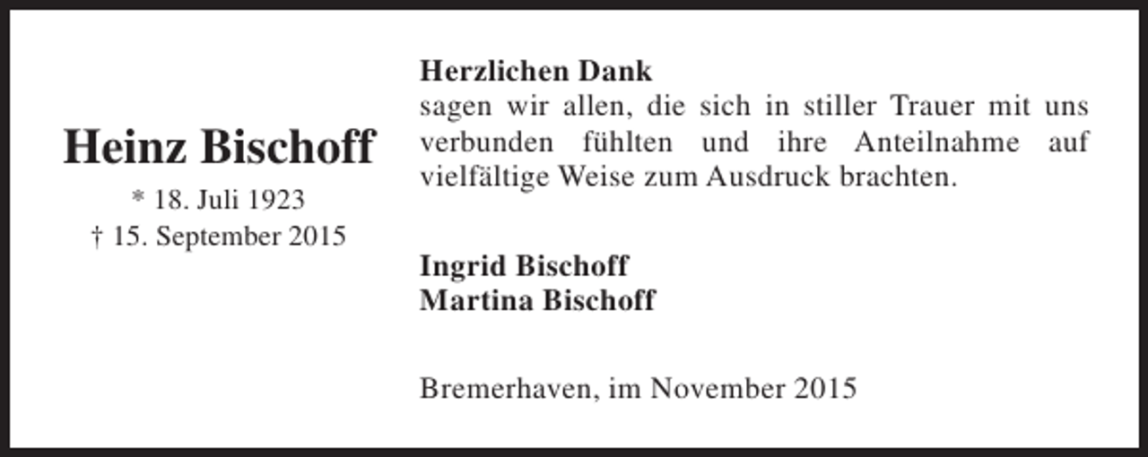 <p>Heinz Bischoff<br />* 18. Juli 1923<br />† 15. September 2015</p><p>Herzlichen Dank<br />sagen wir allen, die sich in stiller Trauer mit uns<br />verbunden fühlten und ihre Anteilnahme auf<br />vielfältige Weise zum Ausdruck brachten.<br />Ingrid Bischoff<br />Martina Bischoff<br />Bremerhaven, im November 2015</p>