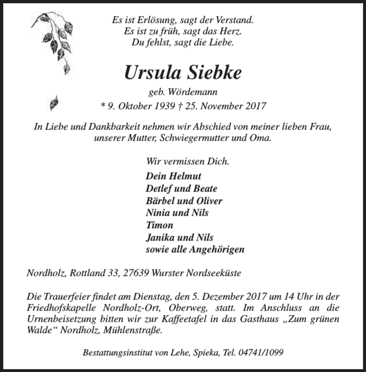 <p>Es ist Erlösung, sagt der Verstand.<br />Es ist zu früh, sagt das Herz.<br />Du fehlst, sagt die Liebe.</p><p>Ursula Siebke</p><p>geb. Wördemann<br />* 9. Oktober 1939 † 25. November 2017<br />In Liebe und Dankbarkeit nehmen wir Abschied von meiner lieben Frau,<br />unserer Mutter, Schwiegermutter und Oma.<br />Wir vermissen Dich.<br />Dein Helmut<br />Detlef und Beate<br />Bärbel und Oliver<br />Ninia und Nils<br />Timon<br />Janika und Nils<br />sowie alle Angehörigen<br />Nordholz, Rottland 33, 27639 Wurster Nordseeküste<br />Die Trauerfeier findet am Dienstag, den 5. Dezember 2017 um 14 Uhr in der<br />Friedhofskapelle Nordholz-Ort, Oberweg, statt. Im Anschluss an die<br />Urnenbeisetzung bitten wir zur Kaffeetafel in das Gasthaus „Zum grünen<br />Walde“ Nordholz, Mühlenstraße.<br />Bestattungsinstitut von Lehe, Spieka, Tel. 04741/1099</p>