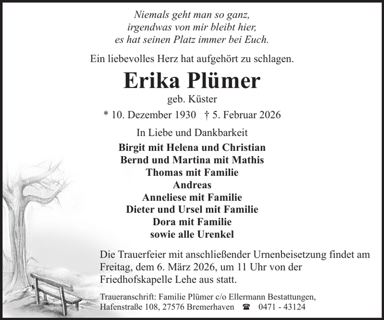 <p>Niemals geht man so ganz,<br />irgendwas von mir bleibt hier,<br />es hat seinen Platz immer bei Euch.<br />Ein liebevolles Herz hat aufgehört zu schlagen.</p><p>Erika Plümer</p><p>geb. Küster<br />* 10. Dezember 1930 † 5. Februar 2026<br />In Liebe und Dankbarkeit<br />Birgit mit Helena und Christian<br />Bernd und Martina mit Mathis<br />Thomas mit Familie<br />Andreas<br />Anneliese mit Familie<br />Dieter und Ursel mit Familie<br />Dora mit Familie<br />sowie alle Urenkel<br />Die Trauerfeier mit anschließender Urnenbeisetzung findet am<br />Freitag, dem 6. März 2026, um 11 Uhr von der<br />Friedhofskapelle Lehe aus statt.<br />Traueranschrift: Familie Plümer c/o Ellermann Bestattungen,<br />Hafenstraße 108, 27576 Bremerhaven ( 0471 - 43124</p>