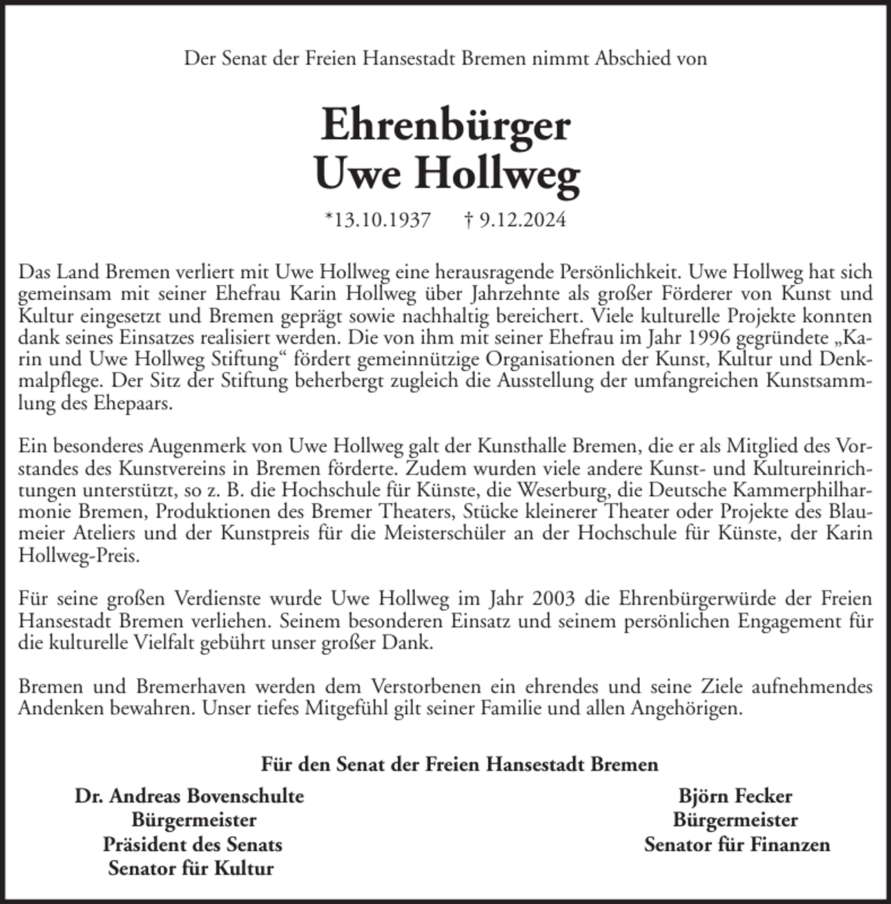 <p>Der Senat der Freien Hansestadt Bremen nimmt Abschied von</p><p>Ehrenbürger<br />Uwe Hollweg<br />*13.10.1937</p><p>† 9.12.2024</p><p>Das Land Bremen verliert mit Uwe Hollweg eine herausragende Persönlichkeit. Uwe Hollweg hat sich<br />gemeinsam mit seiner Ehefrau Karin Hollweg über Jahrzehnte als großer Förderer von Kunst und<br />Kultur eingesetzt und Bremen geprägt sowie nachhaltig bereichert. Viele kulturelle Projekte konnten<br />dank seines Einsatzes realisiert werden. Die von ihm mit seiner Ehefrau im Jahr 1996 gegründete „Karin und Uwe Hollweg Stiftung“ fördert gemeinnützige Organisationen der Kunst, Kultur und Denkmalpflege. Der Sitz der Stiftung beherbergt zugleich die Ausstellung der umfangreichen Kunstsammlung des Ehepaars.<br />Ein besonderes Augenmerk von Uwe Hollweg galt der Kunsthalle Bremen, die er als Mitglied des Vorstandes des Kunstvereins in Bremen förderte. Zudem wurden viele andere Kunst- und Kultureinrichtungen unterstützt, so z. B. die Hochschule für Künste, die Weserburg, die Deutsche Kammerphilharmonie Bremen, Produktionen des Bremer Theaters, Stücke kleinerer Theater oder Projekte des Blaumeier Ateliers und der Kunstpreis für die Meisterschüler an der Hochschule für Künste, der Karin<br />Hollweg-Preis.<br />Für seine großen Verdienste wurde Uwe Hollweg im Jahr 2003 die Ehrenbürgerwürde der Freien<br />Hansestadt Bremen verliehen. Seinem besonderen Einsatz und seinem persönlichen Engagement für<br />die kulturelle Vielfalt gebührt unser großer Dank.<br />Bremen und Bremerhaven werden dem Verstorbenen ein ehrendes und seine Ziele aufnehmendes<br />Andenken bewahren. Unser tiefes Mitgefühl gilt seiner Familie und allen Angehörigen.<br />Für den Senat der Freien Hansestadt Bremen<br />Dr. Andreas Bovenschulte<br />Björn Fecker<br />Bürgermeister<br />Bürgermeister<br />Präsident des Senats<br />Senator für Finanzen<br />Senator für Kultur</p>