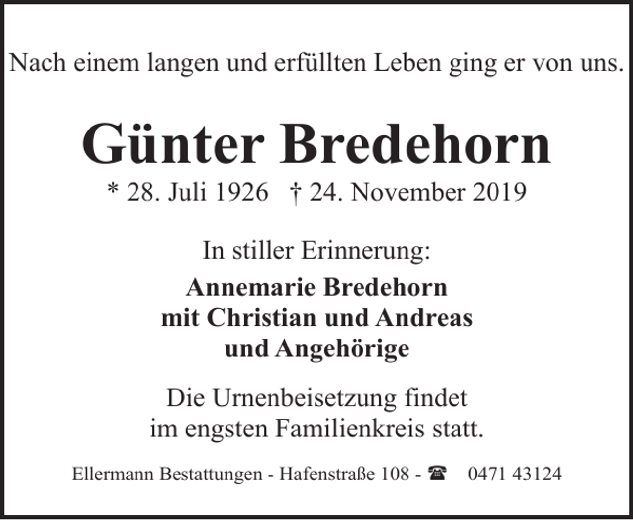 <p>Nach einem langen und erfüllten Leben ging er von uns.</p><p>Günter Bredehorn<br />* 28. Juli 1926 † 24. November 2019<br />In stiller Erinnerung:<br />Annemarie Bredehorn<br />mit Christian und Andreas<br />und Angehörige<br />Die Urnenbeisetzung findet<br />im engsten Familienkreis statt.<br />Ellermann Bestattungen - Hafenstraße 108 - (</p><p>0471 43124</p>