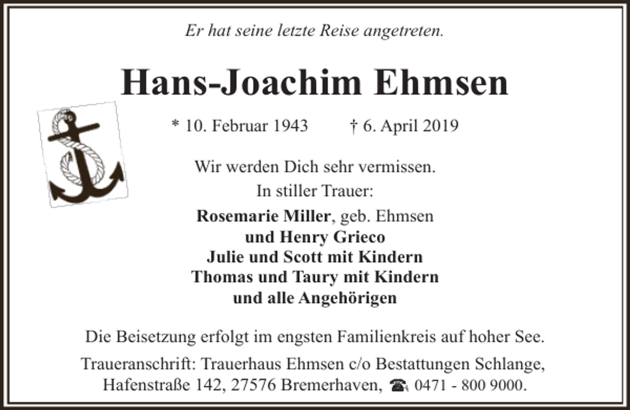 <p>Er hat seine letzte Reise angetreten.</p><p>Hans-Joachim Ehmsen<br />* 10. Februar 1943</p><p>† 6. April 2019</p><p>Wir werden Dich sehr vermissen.<br />In stiller Trauer:<br />Rosemarie Miller, geb. Ehmsen<br />und Henry Grieco<br />Julie und Scott mit Kindern<br />Thomas und Taury mit Kindern<br />und alle Angehörigen<br />Die Beisetzung erfolgt im engsten Familienkreis auf hoher See.<br />Traueranschrift: Trauerhaus Ehmsen c/o Bestattungen Schlange,<br />Hafenstraße 142, 27576 Bremerhaven,<br />0471 - 800 9000.</p>